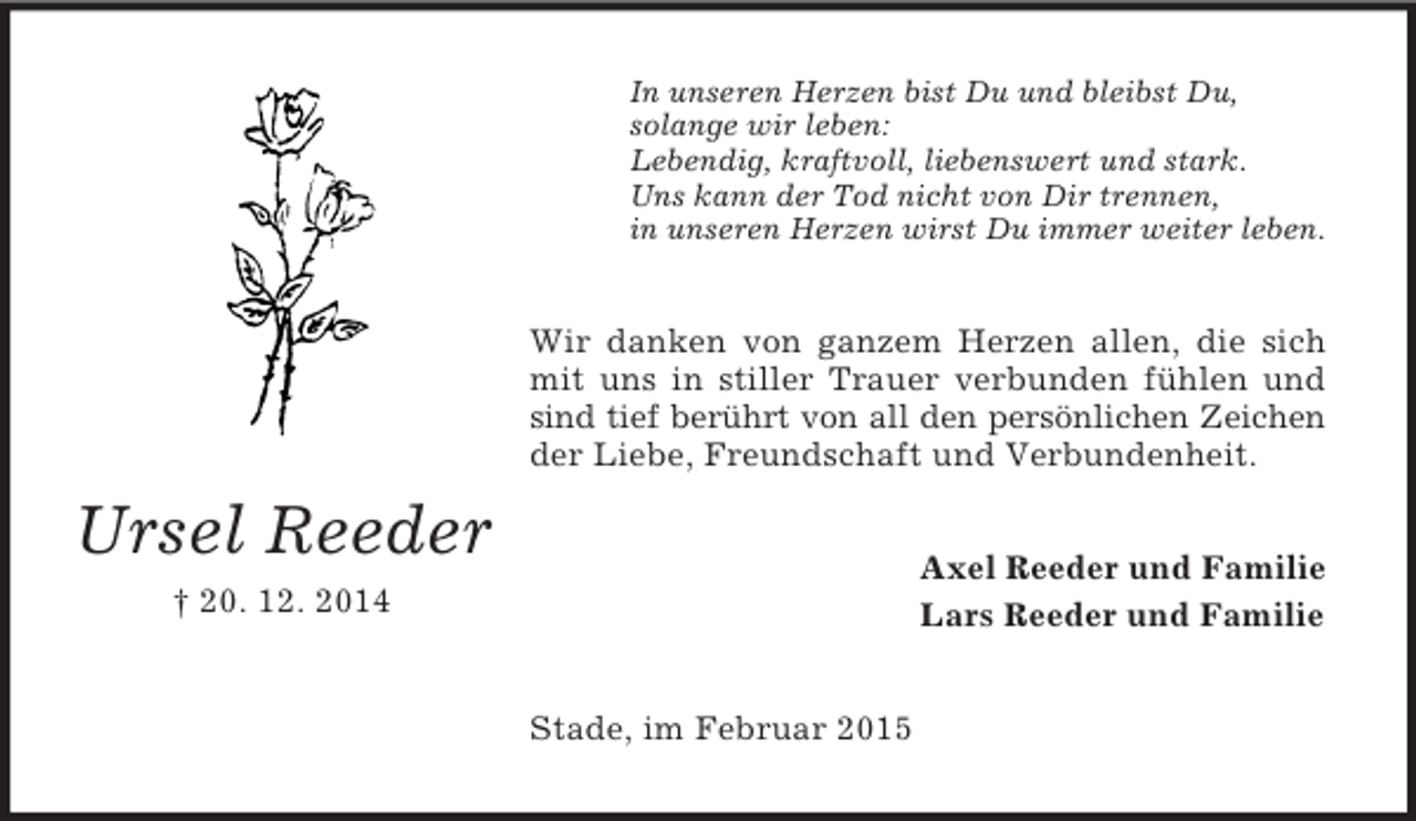 <p>Ursel Reeder<br />† 20. 12. 2014<br />In unseren Herzen bist Du und bleibst Du,<br />solange wir leben:<br />Lebendig, kraftvoll, liebenswert und stark.<br />Uns kann der Tod nicht von Dir trennen,<br />in unseren Herzen wirst Du immer weiter leben.<br />Wir danken von ganzem Herzen allen, die sich mit uns in stiller Trauer verbunden fühlen und sind tief berührt von all den persönlichen Zeichen<br />der Liebe, Freundschaft und Verbundenheit.<br />Axel Reeder und Familie<br />Lars Reeder und Familie<br />Stade, im Februar 2015</p>