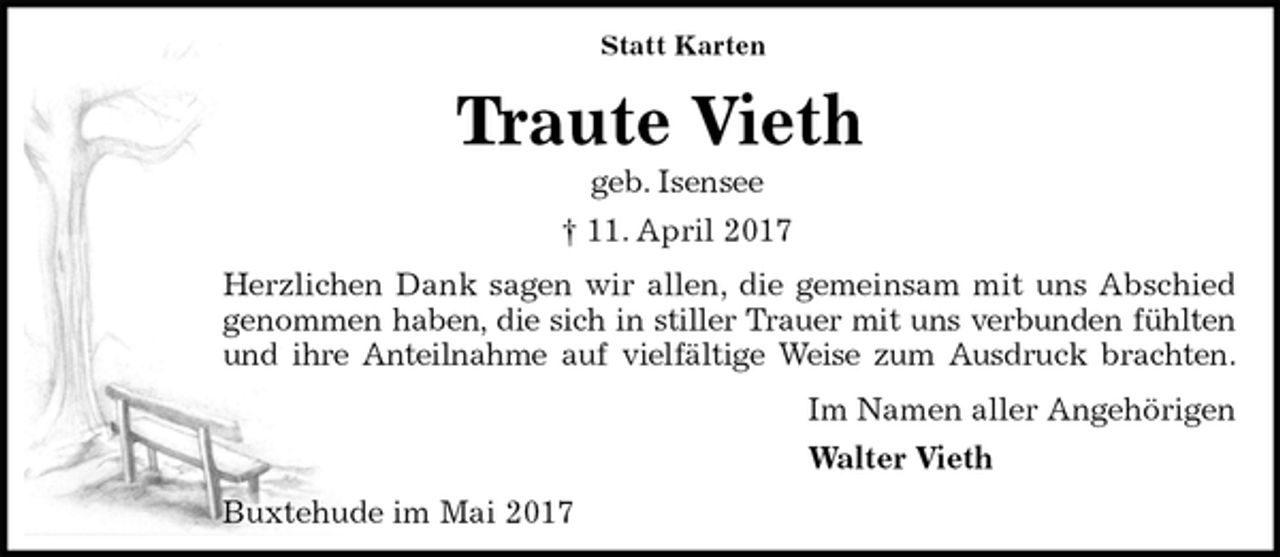 <p>Statt Karten<br />Traute Vieth<br />geb. Isensee<br />† 11. April 2017<br />Herzlichen Dank sagen wir allen, die gemeinsam mit uns Abschied<br />genommen haben, die sich in stiller Trauer mit uns verbunden fühlten<br />und ihre Anteilnahme auf vielfältige Weise zum Ausdruck brachten.<br />Im Namen aller Angehörigen<br />Walter Vieth<br />Buxtehude im Mai 2017</p>