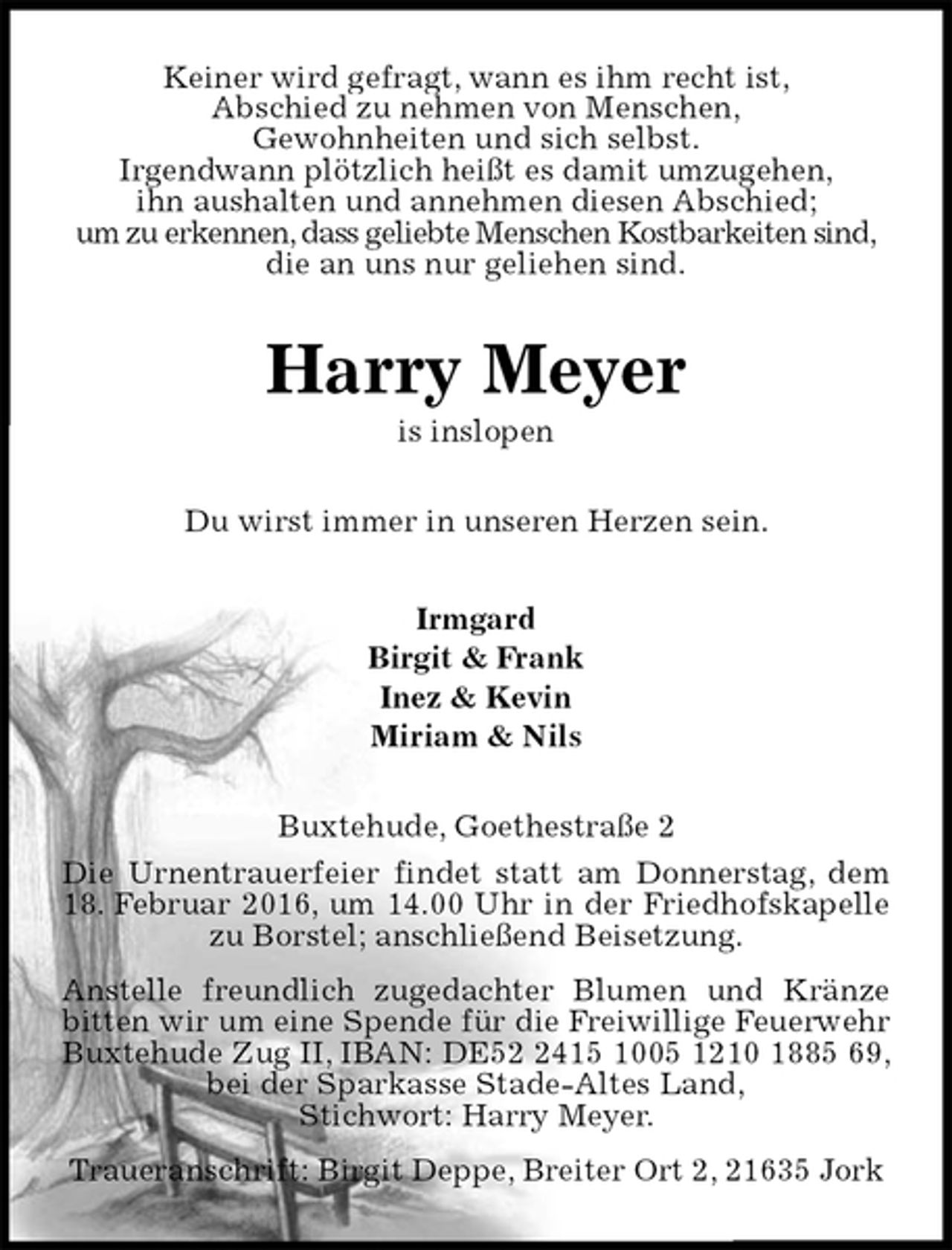 <p>Keiner wird gefragt, wann es ihm recht ist,<br />Abschied zu nehmen von Menschen,<br />Gewohnheiten und sich selbst.<br />Irgendwann plötzlich heißt es damit umzugehen,<br />ihn aushalten und annehmen diesen Abschied;<br />um zu erkennen, dass geliebte Menschen Kostbarkeiten sind,<br />die an uns nur geliehen sind.<br />Harry Meyer<br />is inslopen<br />Du wirst immer in unseren Herzen sein.<br />Irmgard<br />Birgit &amp; Frank<br />Inez &amp; Kevin<br />Miriam &amp; Nils<br />Buxtehude, Goethestraße 2<br />Die Urnentrauerfeier findet statt am Donnerstag, dem 18. Februar 2016, um 14.00 Uhr in der Friedhofskapelle zu Borstel; anschließend Beisetzung.<br />Anstelle freundlich zugedachter Blumen und Kränze bitten wir um eine Spende für die Freiwillige Feuerwehr Buxtehude Zug II, IBAN: DE52 2415 1005 1210 1885 69, bei der Sparkasse Stade-Altes Land,<br />Stichwort: Harry Meyer.<br />Traueranschrift: Birgit Deppe, Breiter Ort 2, 21635 Jork</p>