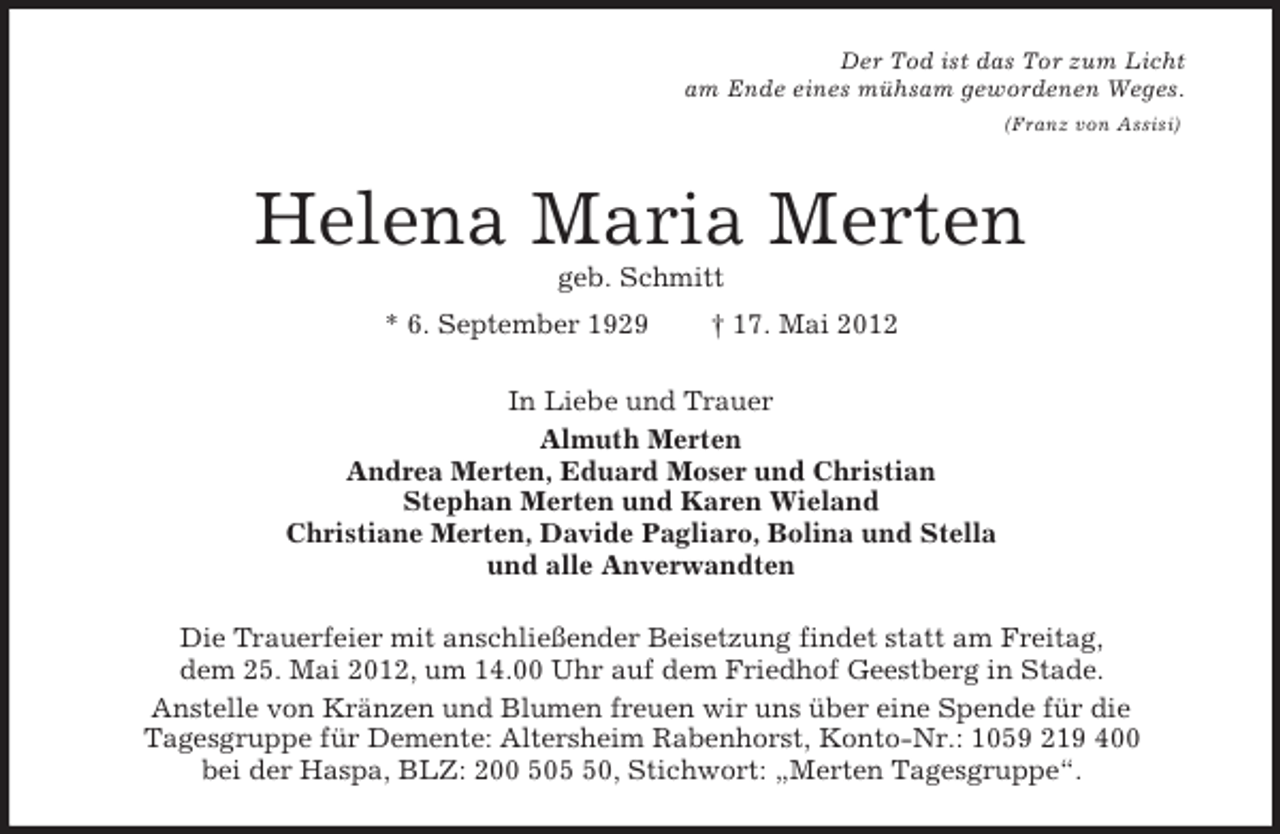 <p>Der Tod ist das Tor zum Licht<br />am Ende eines mühsam gewordenen Weges.<br />(Franz von Assisi)<br />Helena Maria Merten<br />geb. Schmitt<br />* 6. September 1929 † 17. Mai 2012<br />In Liebe und Trauer<br />Almuth Merten<br />Andrea Merten, Eduard Moser und Christian<br />Stephan Merten und Karen Wieland<br />Christiane Merten, Davide Pagliaro, Bolina und Stella<br />und alle Anverwandten<br />Die Trauerfeier mit anschließender Beisetzung findet statt am Freitag,<br />dem 25. Mai 2012, um 14.00 Uhr auf dem Friedhof Geestberg in Stade.<br />Anstelle von Kränzen und Blumen freuen wir uns über eine Spende für die<br />Tagesgruppe für Demente: Altersheim Rabenhorst, Konto-Nr.: 1059 219 400<br />bei der Haspa, BLZ: 200 505 50, Stichwort: „Merten Tagesgruppe“.</p>