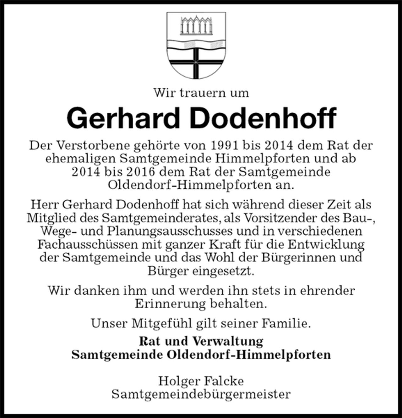<p>Wir trauern um<br />Gerhard Dodenhoff<br />Der Verstorbene gehörte von 1991 bis 2014 dem Rat der ehemaligen Samtgemeinde Himmelpforten und ab<br />2014 bis 2016 dem Rat der Samtgemeinde<br />Oldendorf-Himmelpforten an.<br />Herr Gerhard Dodenhoff hat sich während dieser Zeit als Mitglied des Samtgemeinderates, als Vorsitzender des Bau-,<br />Wege- und Planungsausschusses und in verschiedenen<br />Fachausschüssen mit ganzer Kraft für die Entwicklung der Samtgemeinde und das Wohl der Bürgerinnen und Bürger eingesetzt.<br />Wir danken ihm und werden ihn stets in ehrender<br />Erinnerung behalten.<br />Unser Mitgefühl gilt seiner Familie.<br />Rat und Verwaltung<br />Samtgemeinde Oldendorf-Himmelpforten</p><p>Holger Falcke<br />Samtgemeindebürgermeister</p>