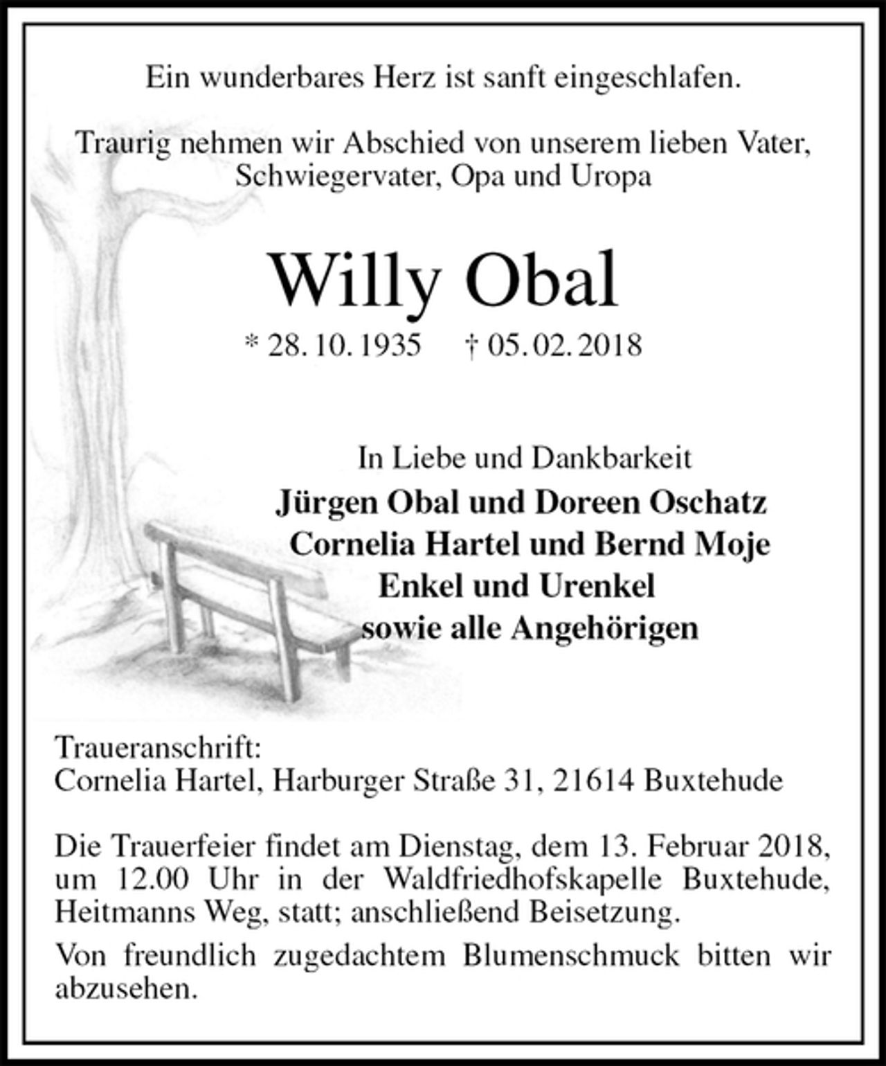 <p>Ein wunderbares Herz ist sanft eingeschlafen.</p>
<p>Traurig nehmen wir Abschied von unserem lieben Vater, Schwiegervater, Opa und Uropa<br />Willy Obal<br />* 28. 10. 1935 † 05. 02. 2018</p>
<p>In Liebe und Dankbarkeit<br />Jürgen Obal und Doreen Oschatz<br />Cornelia Hartel und Bernd Moje<br />Enkel und Urenkel<br />sowie alle Angehörigen</p>
<p>Traueranschrift:<br />Cornelia Hartel, Harburger Straße 31, 21614 Buxtehude</p>
<p>Die Trauerfeier findet am Dienstag, dem 13. Februar 2018,<br />um 12.00 Uhr in der Waldfriedhofskapelle Buxtehude, Heitmanns Weg, statt; anschließend Beisetzung.<br />Von freundlich zugedachtem Blumenschmuck bitten wir abzusehen.</p>