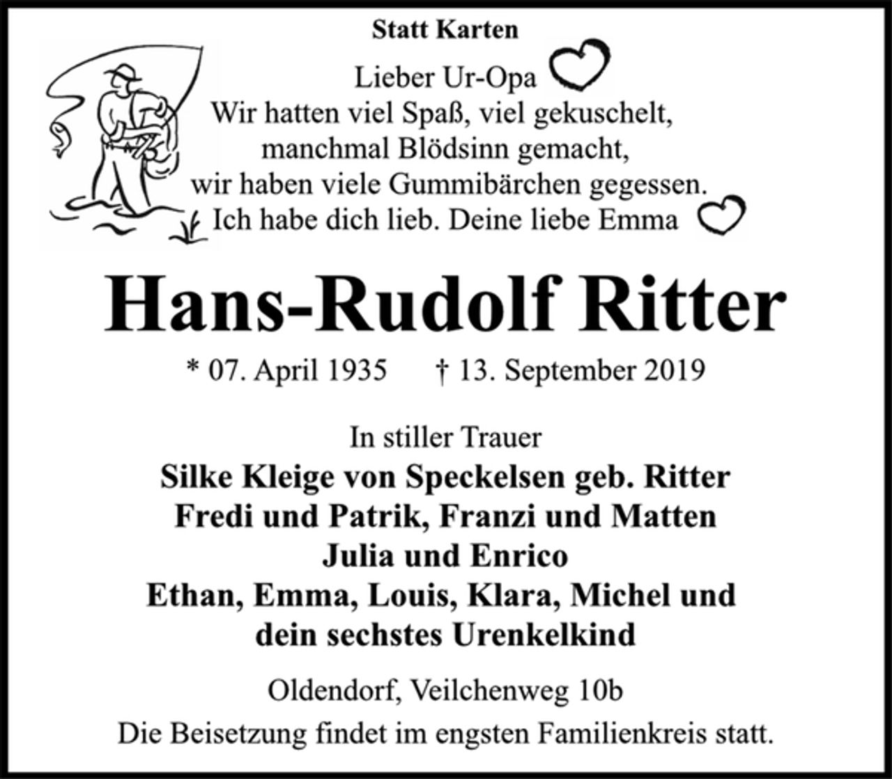 <p>Statt Karten<br />Lieber Ur-Opa<br />Wir hatten viel Spaß, viel gekuschelt,<br />manchmal Blödsinn gemacht,<br />wir haben viele Gummibärchen gegessen.<br />Ich habe dich lieb. Deine liebe Emma<br />Hans-Rudolf Ritter<br />* 07. April 1935 † 13. September 2019<br />In stiller Trauer<br />Silke Kleige von Speckelsen geb. Ritter<br />Fredi und Patrik, Franzi und Matten<br />Julia und Enrico<br />Ethan, Emma, Louis, Klara, Michel und<br />dein sechstes Urenkelkind<br />Oldendorf, Veilchenweg 10b<br />Die Beisetzung findet im engsten Familienkreis statt.</p>