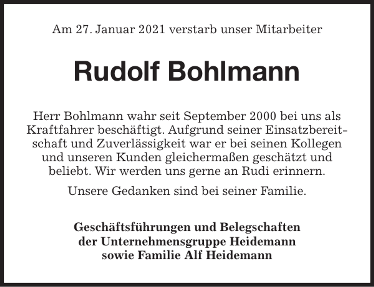<p>Am 27. Januar 2021 verstarb unser Mitarbeiter<br />Rudolf Bohlmann<br />Herr Bohlmann wahr seit September 2000 bei uns als Kraftfahrer beschäftigt. Aufgrund seiner Einsatzbereitschaft und Zuverlässigkeit war er bei seinen Kollegen und unseren Kunden gleichermaßen geschätzt und<br />beliebt. Wir werden uns gerne an Rudi erinnern.<br />Unsere Gedanken sind bei seiner Familie.<br />Geschäftsführungen und Belegschaften<br />der Unternehmensgruppe Heidemann<br />sowie Familie Alf Heidemann</p>