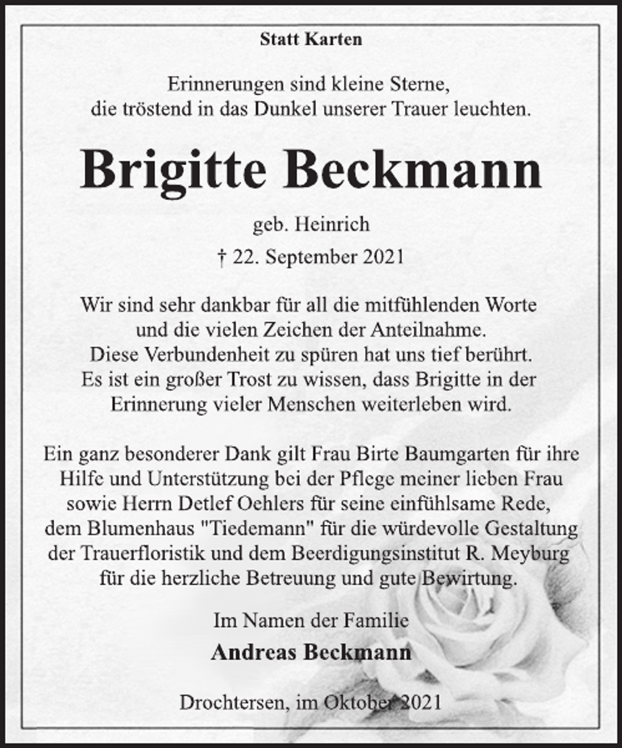 <p>Statt Karten<br />Erinnerungen sind kleine Sterne,<br />die tröstend in das Dunkel unserer Trauer leuchten.<br />Brigitte Beckmann<br />geb. Heinrich<br />† 22. September 2021<br />Wir sind sehr dankbar für all die mitfühlenden Worte<br />und die vielen Zeichen der Anteilnahme.<br />Diese Verbundenheit zu spüren hat uns tief berührt.<br />Es ist ein großer Trost zu wissen, dass Brigitte in der<br />Erinnerung vieler Menschen weiterleben wird.<br />Ein ganz besonderer Dank gilt Frau Birte Baumgarten für ihre<br />Hilfe und Unterstützung bei der Pflege meiner lieben Frau<br />sowie Herrn Detlef Oehlers für seine einfühlsame Rede,<br />dem Blumenhaus "Tiedemann" für die würdevolle Gestaltung<br />der Trauerfloristik und dem Beerdigungsinstitut R. Meyburg<br />für die herzliche Betreuung und gute Bewirtung.<br />Im Namen der Familie<br />Andreas Beckmann<br />Drochtersen, im Oktober 2021</p>