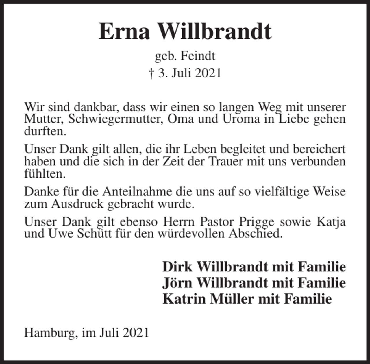 <p>Erna Willbrandt<br />geb. Feindt<br />† 3. Juli 2021<br />Wir sind dankbar, dass wir einen so langen Weg mit unserer Mutter, Schwiegermutter, Oma und Uroma in Liebe gehen durften.<br />Unser Dank gilt allen, die ihr Leben begleitet und bereichert<br />haben und die sich in der Zeit der Trauer mit uns verbunden<br />fühlten.<br />Danke für die Anteilnahme die uns auf so vielfältige Weise zum Ausdruck gebracht wurde.<br />Unser Dank gilt ebenso Herrn Pastor Prigge sowie Katja und Uwe Schütt für den würdevollen Abschied.<br />Dirk Willbrandt mit Familie<br />Jörn Willbrandt mit Familie<br />Katrin Müller mit Familie<br />Hamburg, im Juli 2021</p>