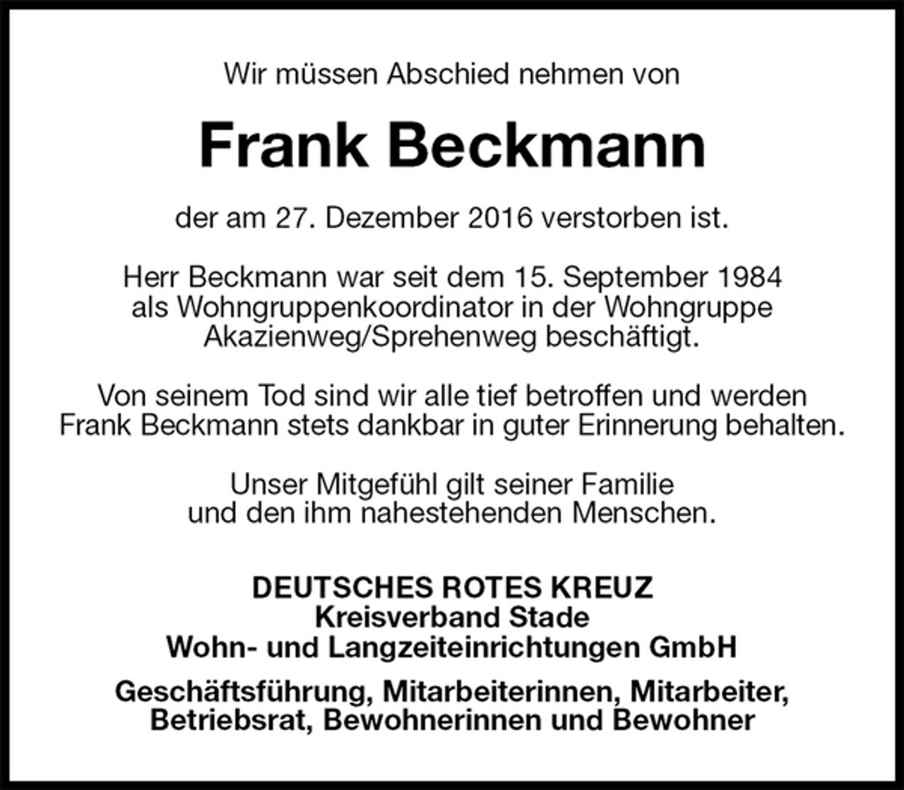 <p>Wir müssen Abschied nehmen von<br />Frank Beckmann<br />der am 27. Dezember 2016 verstorben ist.</p>
<p>Herr Beckmann war seit dem 15. September 1984<br />als Wohngruppenkoordinator in der Wohngruppe<br />Akazienweg/Sprehenweg beschäftigt.</p>
<p>Von seinem Tod sind wir alle tief betroffen und werden Frank Beckmann stets dankbar in guter Erinnerung behalten.</p>
<p>Unser Mitgefühl gilt seiner Familie<br />und den ihm nahestehenden Menschen.<br />DEUTSCHES ROTES KREUZ<br />Kreisverband Stade<br />Wohn- und Langzeiteinrichtungen GmbH<br />Geschäftsführung, Mitarbeiterinnen, Mitarbeiter,<br />Betriebsrat, Bewohnerinnen und Bewohner</p>