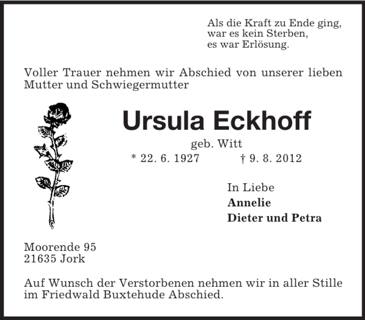 <p>Als die Kraft zu Ende ging,<br />war es kein Sterben,<br />es war Erlösung.</p><p>Voller Trauer nehmen wir Abschied von unserer lieben<br />Mutter und Schwiegermutter</p><p>Ursula Eckhoff<br />geb. Witt<br />* 22. 6. 1927<br />† 9. 8. 2012<br />In Liebe<br />Annelie<br />Dieter und Petra<br />Moorende 95<br />21635 Jork<br />Auf Wunsch der Verstorbenen nehmen wir in aller Stille<br />im Friedwald Buxtehude Abschied.</p>