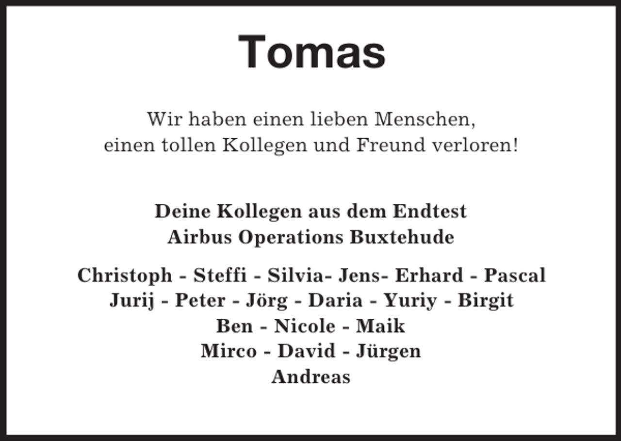 <p>Tomas<br />Wir haben einen lieben Menschen,<br />einen tollen Kollegen und Freund verloren!</p><p>Deine Kollegen aus dem Endtest<br />Airbus Operations Buxtehude<br />Christoph - Steffi - Silvia- Jens- Erhard - Pascal<br />Jurij - Peter - Jörg - Daria - Yuriy - Birgit<br />Ben - Nicole - Maik<br />Mirco - David - Jürgen<br />Andreas</p>