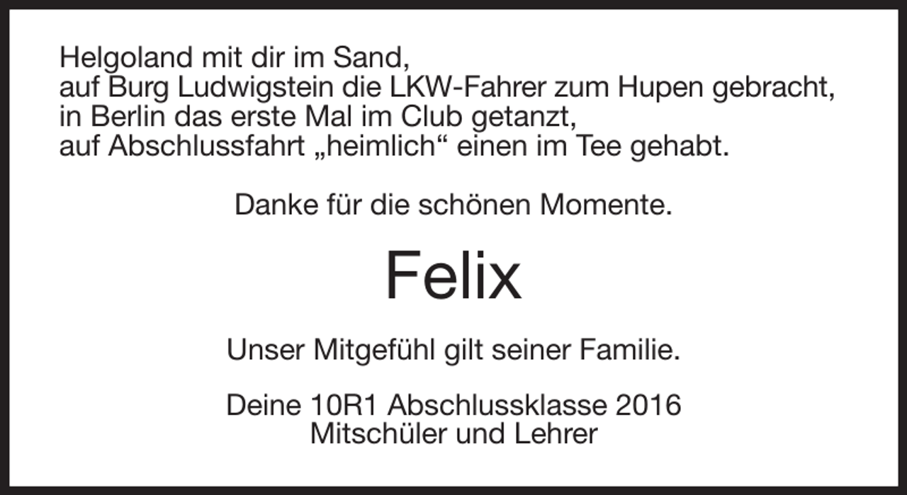 <p>Helgoland mit dir im Sand,<br />auf Burg Ludwigstein die LKW-Fahrer zum Hupen gebracht,<br />in Berlin das erste Mal im Club getanzt,<br />auf Abschlussfahrt „heimlich“ einen im Tee gehabt.</p><p>Danke für die schönen Momente.<br />Felix<br />Unser Mitgefühl gilt seiner Familie.<br />Deine 10R1 Abschlussklasse 2016<br />Mitschüler und Lehrer</p>