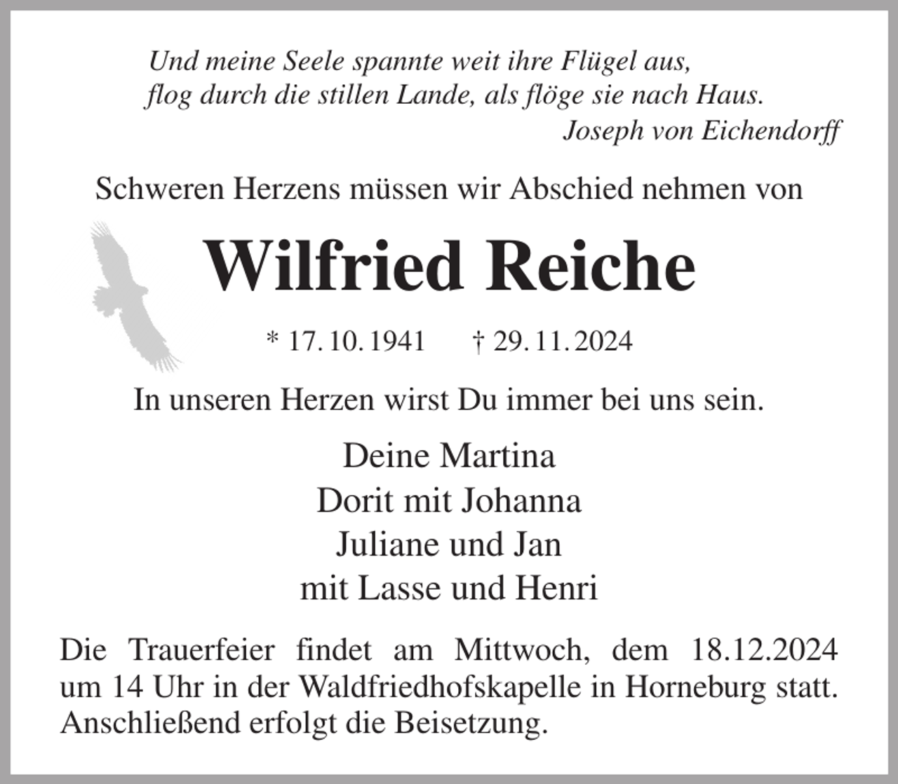 <p>Und meine Seele spannte weit ihre Flügel aus,<br />flog durch die stillen Lande, als flöge sie nach Haus.<br />Joseph von Eichendorff<br />Schweren Herzens müssen wir Abschied nehmen von<br />Wilfried Reiche<br />* 17. 10. 1941 † 29. 11. 2024<br />In unseren Herzen wirst Du immer bei uns sein.<br />Deine Martina<br />Dorit mit Johanna<br />Juliane und Jan<br />mit Lasse und Henri<br />Die Trauerfeier findet am Mittwoch, dem 18.12.2024<br />um 14 Uhr in der Waldfriedhofskapelle in Horneburg statt. Anschließend erfolgt die Beisetzung.</p>