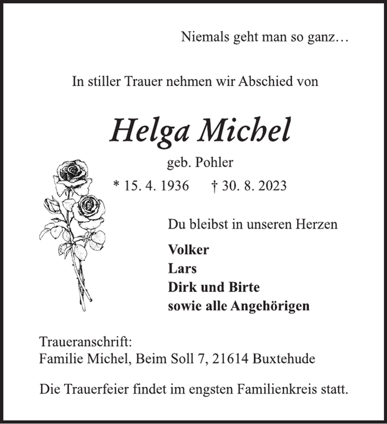 <p>Niemals geht man so ganz…<br />In stiller Trauer nehmen wir Abschied von<br />Helga Michel<br />geb. Pohler<br />* 15. 4. 1936 † 30. 8. 2023<br />Du bleibst in unseren Herzen<br />Volker<br />Lars<br />Dirk und Birte<br />sowie alle Angehörigen<br />Traueranschrift:<br />Familie Michel, Beim Soll 7, 21614 Buxtehude<br />Die Trauerfeier findet im engsten Familienkreis statt.</p>