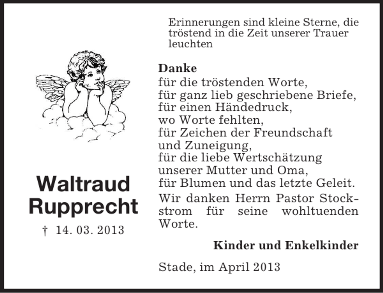 <p>Erinnerungen sind kleine Sterne, die<br />tröstend in die Zeit unserer Trauer<br />leuchten</p><p>Waltraud<br />Rupprecht<br />† 14. 03. 2013</p><p>Danke<br />für die tröstenden Worte,<br />für ganz lieb geschriebene Briefe,<br />für einen Händedruck,<br />wo Worte fehlten,<br />für Zeichen der Freundschaft<br />und Zuneigung,<br />für die liebe Wertschätzung<br />unserer Mutter und Oma,<br />für Blumen und das letzte Geleit.<br />Wir danken Herrn Pastor Stockstrom für seine wohltuenden<br />Worte.<br />Kinder und Enkelkinder<br />Stade, im April 2013</p>