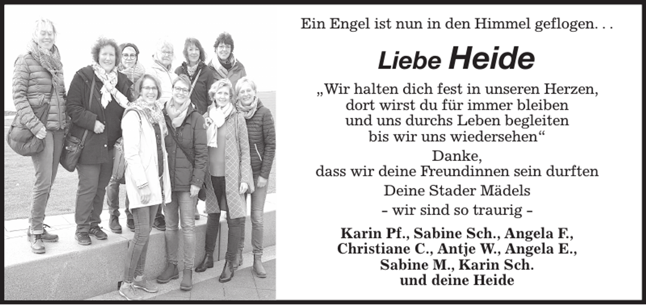 <p>Ein Engel ist nun in den Himmel geflogen. . .<br />Liebe Heide<br />„Wir halten dich fest in unseren Herzen,<br />dort wirst du für immer bleiben<br />und uns durchs Leben begleiten<br />bis wir uns wiedersehen“<br />Danke,<br />dass wir deine Freundinnen sein durften<br />Deine Stader Mädels<br />- wir sind so traurig -<br />Karin Pf., Sabine Sch., Angela F.,<br />Christiane C., Antje W., Angela E.,<br />Sabine M., Karin Sch.<br />und deine Heide</p>