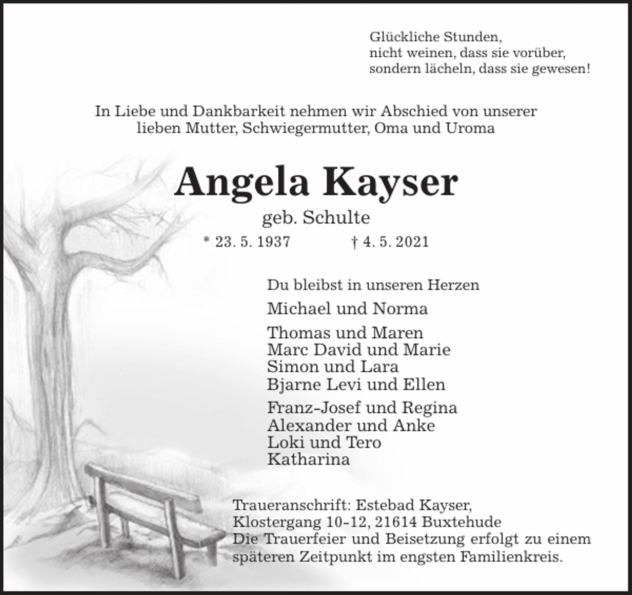 <p>Glückliche Stunden,<br />nicht weinen, dass sie vorüber,<br />sondern lächeln, dass sie gewesen!<br />In Liebe und Dankbarkeit nehmen wir Abschied von unserer<br />lieben Mutter, Schwiegermutter, Oma und Uroma<br />Angela Kayser<br />geb. Schulte<br />* 23. 5. 1937 † 4. 5. 2021<br />Du bleibst in unseren Herzen<br />Michael und Norma<br />Thomas und Maren<br />Marc David und Marie<br />Simon und Lara<br />Bjarne Levi und Ellen<br />Franz-Josef und Regina<br />Alexander und Anke<br />Loki und Tero<br />Katharina<br />Traueranschrift: Estebad Kayser,<br />Klostergang 10-12, 21614 Buxtehude<br />Die Trauerfeier und Beisetzung erfolgt zu einem<br />späteren Zeitpunkt im engsten Familienkreis.</p>