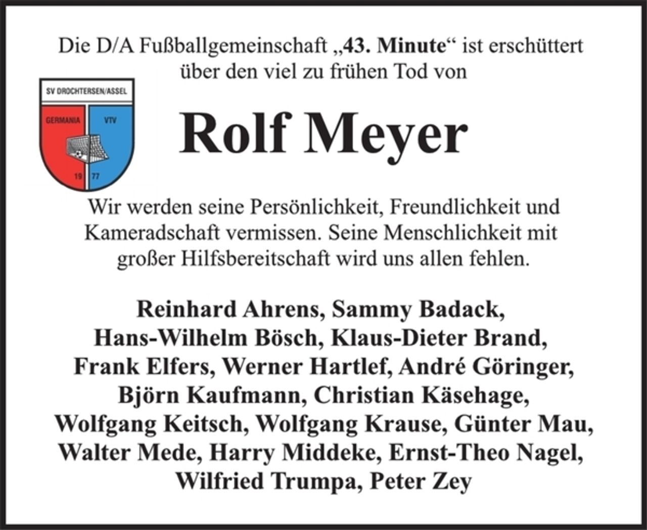 <p>Die D/A Fußballgemeinschaft „43. Minute“ ist erschüttert<br />über den viel zu frühen Tod von<br />Rolf Meyer<br />Wir werden seine Persönlichkeit, Freundlichkeit und<br />Kameradschaft vermissen. Seine Menschlichkeit mit<br />großer Hilfsbereitschaft wird uns allen fehlen.<br />Reinhard Ahrens, Sammy Badack,<br />Hans-Wilhelm Bösch, Klaus-Dieter Brand,<br />Frank Elfers, Werner Hartlef, André Göringer,<br />Björn Kaufmann, Christian Käsehage,<br />Wolfgang Keitsch, Wolfgang Krause, Günter Mau,<br />Walter Mede, Harry Middeke, Ernst-Theo Nagel,<br />Wilfried Trumpa, Peter Zey</p>
