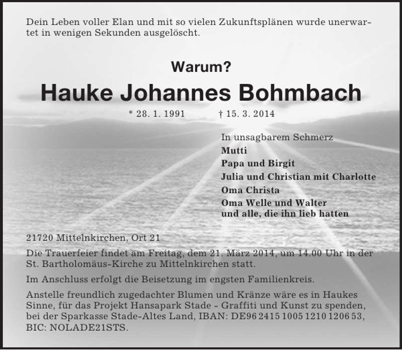 <p>Dein Leben voller Elan und mit so vielen Zukunftsplänen wurde unerwartet in wenigen Sekunden ausgelöscht.<br />Warum?<br />Hauke Johannes Bohmbach<br />* 28. 1. 1991 † 15. 3. 2014<br />In unsagbarem Schmerz<br />Mutti<br />Papa und Birgit<br />Julia und Christian mit Charlotte<br />Oma Christa<br />Oma Welle und Walter<br />und alle, die ihn lieb hatten<br />21720 Mittelnkirchen, Ort 21<br />Die Trauerfeier findet am Freitag, dem 21. März 2014, um 14.00 Uhr in der St. Bartholomäus-Kirche zu Mittelnkirchen statt.<br />Im Anschluss erfolgt die Beisetzung im engsten Familienkreis.<br />Anstelle freundlich zugedachter Blumen und Kränze wäre es in Haukes Sinne, für das Projekt Hansapark Stade - Graffiti und Kunst zu spenden, bei der Sparkasse Stade-Altes Land, IBAN: DE96 2415 1005 1210 1206 53, BIC: NOLADE21STS.</p>