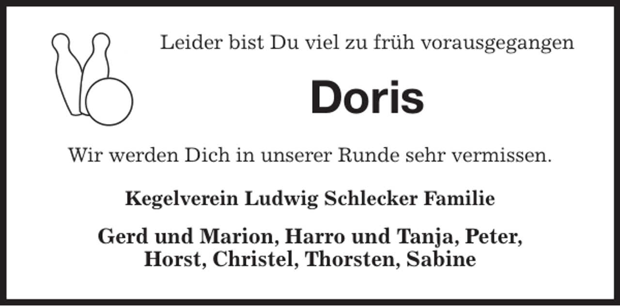 <p>Leider bist Du viel zu früh vorausgegangen<br />Doris<br />Wir werden Dich in unserer Runde sehr vermissen.<br />Kegelverein Ludwig Schlecker Familie<br />Gerd und Marion, Harro und Tanja, Peter,<br />Horst, Christel, Thorsten, Sabine</p>