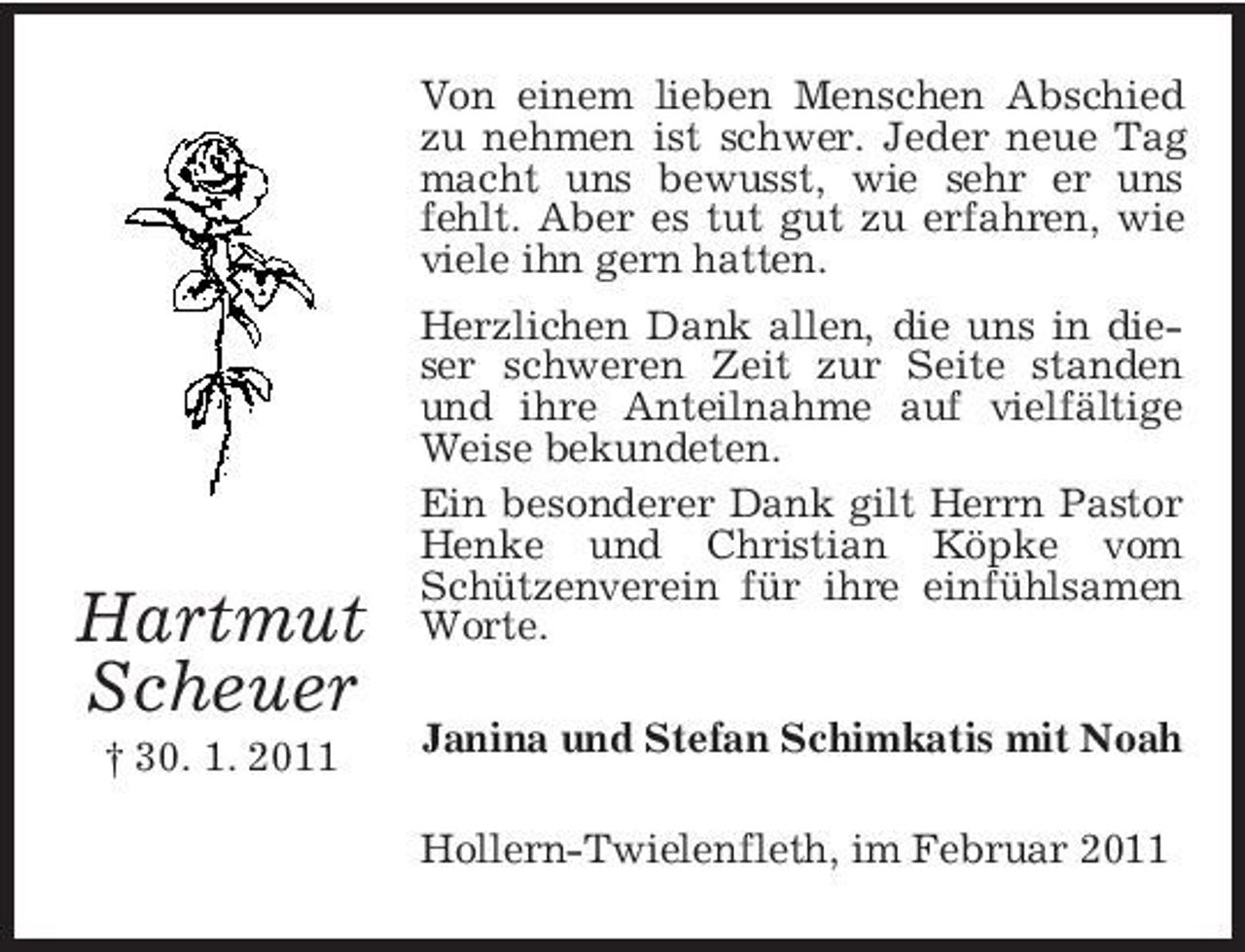 <p>Von einem lieben Menschen Abschied zu nehmen ist schwer. Jeder neue Tag macht uns bewusst, wie sehr er uns fehlt. Aber es tut gut zu erfahren, wie viele ihn gern hatten. Herzlichen Dank allen, die uns in dieser schweren Zeit zur Seite standen und ihre Anteilnahme auf vielfältige Weise bekundeten. Ein besonderer Dank gilt Herrn Pastor Henke und Christian Köpke vom Schützenverein für ihre einfühlsamen Worte. Janina und Stefan Schimkatis mit Noah Hollern-Twielenfleth, im Februar 2011</p><p>Hartmut Scheuer<br />† 30. 1. 2011</p>