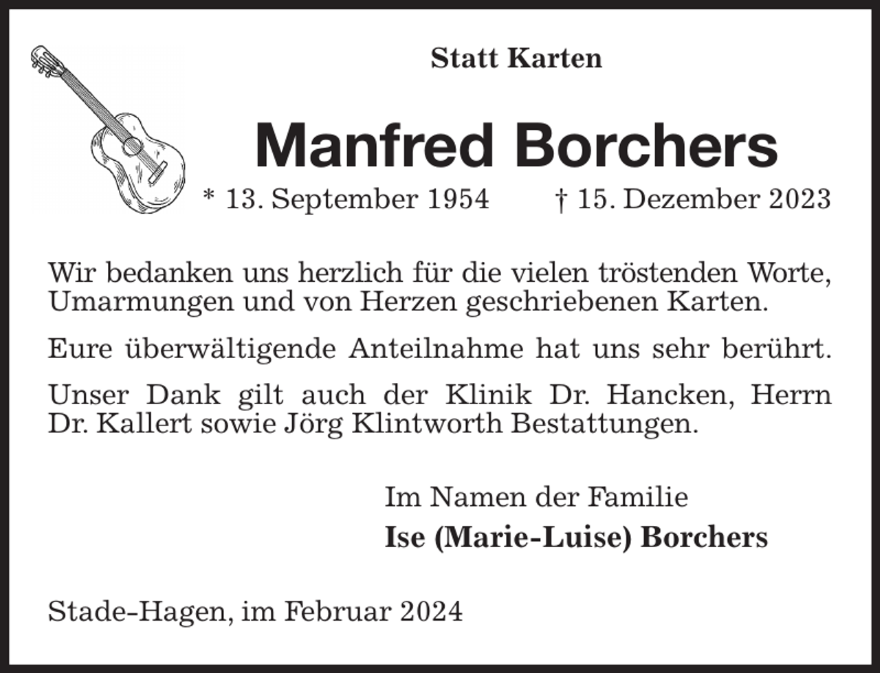 <p>Statt Karten<br />Manfred Borchers<br />* 13. September 1954 † 15. Dezember 2023<br />Wir bedanken uns herzlich für die vielen tröstenden Worte,<br />Umarmungen und von Herzen geschriebenen Karten.<br />Eure überwältigende Anteilnahme hat uns sehr berührt.<br />Unser Dank gilt auch der Klinik Dr. Hancken, Herrn<br />Dr. Kallert sowie Jörg Klintworth Bestattungen.<br />Im Namen der Familie<br />Ise (Marie-Luise) Borchers<br />Stade-Hagen, im Februar 2024</p>