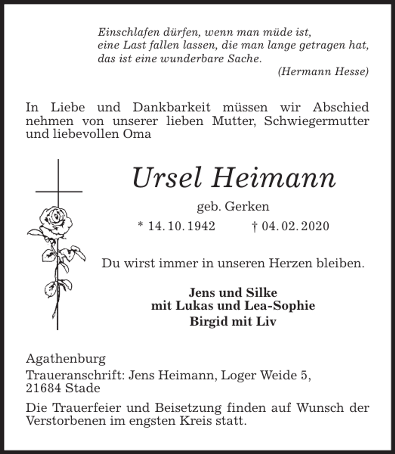 <p>Einschlafen dürfen, wenn man müde ist,<br />eine Last fallen lassen, die man lange getragen hat,<br />das ist eine wunderbare Sache.<br />(Hermann Hesse)<br />In Liebe und Dankbarkeit müssen wir Abschied<br />nehmen von unserer lieben Mutter, Schwiegermutter und liebevollen Oma<br />Ursel Heimann<br />geb. Gerken<br />* 14. 10. 1942 † 04. 02. 2020<br />Du wirst immer in unseren Herzen bleiben.</p>
<p>Jens und Silke<br />mit Lukas und Lea-Sophie<br />Birgid mit Liv<br />Agathenburg<br />Traueranschrift: Jens Heimann, Loger Weide 5,<br />21684 Stade<br />Die Trauerfeier und Beisetzung finden auf Wunsch der Verstorbenen im engsten Kreis statt.</p>