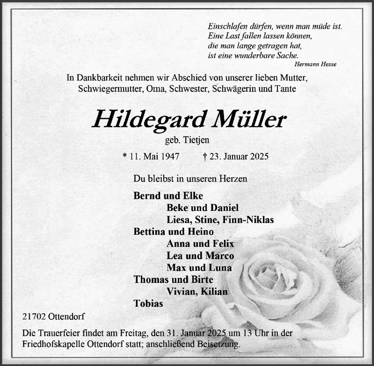 <p>„Siehe,<br />ich bin bei euch alle Tage<br />bis an der Welt Ende.“<br />Matthäus 28,20<br />DANKE<br />für die vielen schönen gemeinsamen Jahre, die wir mit Dir verbringen<br />durften und für Deine Liebe und Deine stete Fürsorge für unsere ganze<br />Familie. Du wirst immer in unseren Herzen bleiben.<br />Deine Erika<br />Detlef &amp; Heike<br />Jendrik &amp; Laura<br />Tamira &amp; Frithjof<br />Kathleen<br />Jürgen<br />Marion &amp; Hans-Jürgen<br />Henning<br />Steffen<br />Thewes<br />Christoph Heins</p>
<p>* 1. Februar 1939 † 5. Oktober 2023<br />Baywiesen 8, 21702 Oersdorf<br />Die Trauerfeier findet am Freitag, den 13.Oktober 2023 um 15:30 Uhr in der<br />Oersdorfer Friedhofskapelle statt; anschließend Beisetzung.<br />Traurig nehmen wir Abschied von meinem lieben Mann,<br />unserem herzensguten Papa, Schwiegerpapa, Opa,<br />Bruder, Schwager, Onkel und Cousin</p>