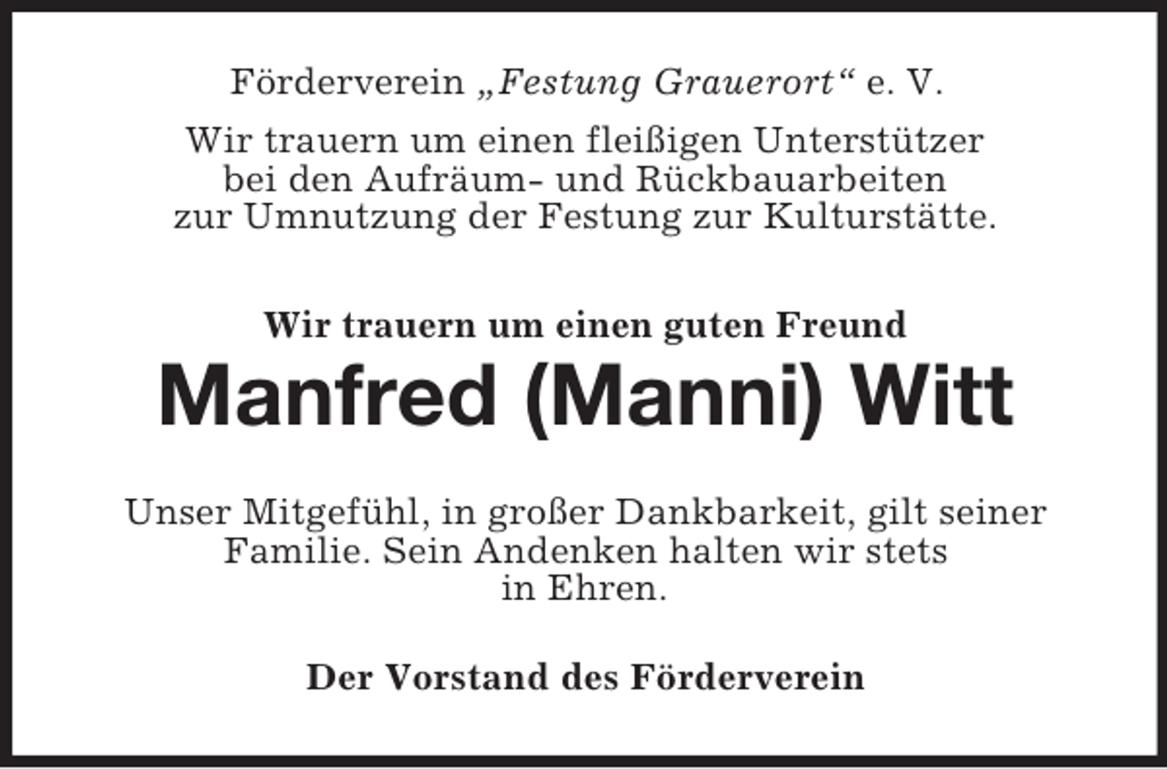 <p>Förderverein „Festung Grauerort“ e. V.<br />Wir trauern um einen fleißigen Unterstützer<br />bei den Aufräum- und Rückbauarbeiten<br />zur Umnutzung der Festung zur Kulturstätte.<br />Wir trauern um einen guten Freund</p><p>Manfred (Manni) Witt<br />Unser Mitgefühl, in großer Dankbarkeit, gilt seiner<br />Familie. Sein Andenken halten wir stets<br />in Ehren.<br />Der Vorstand des Förderverein</p>