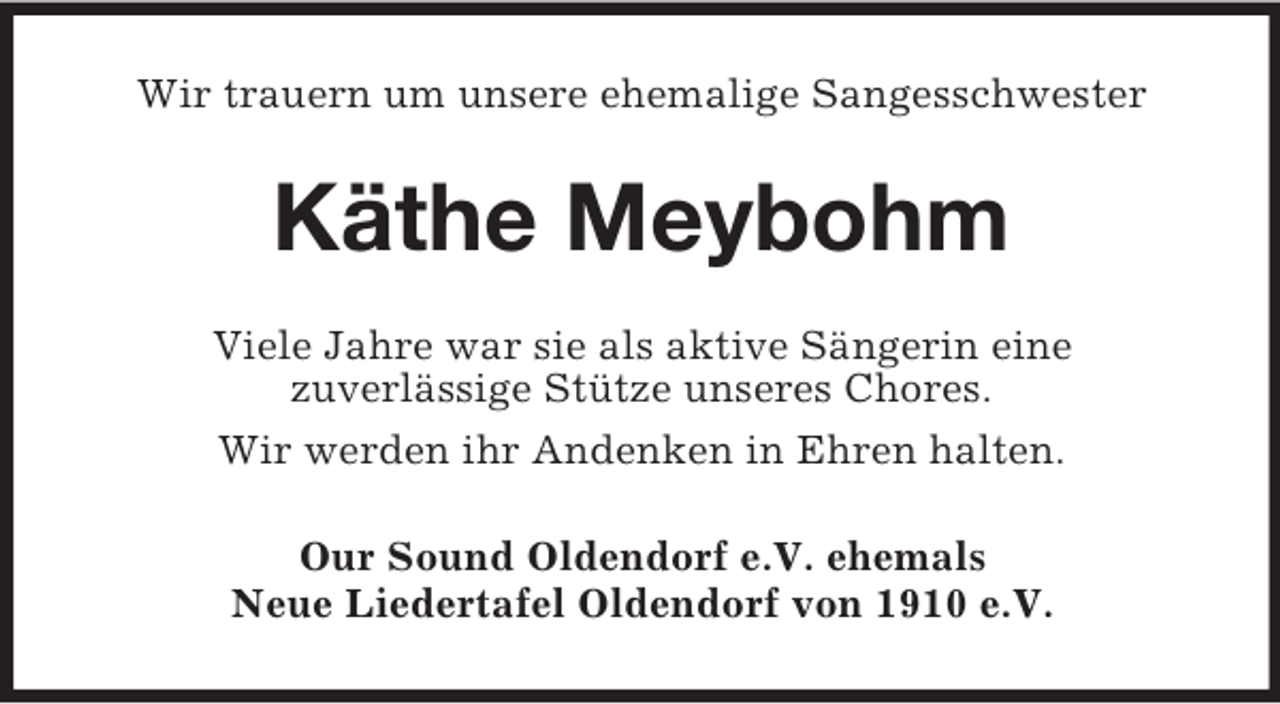 <p>Wir trauern um unsere ehemalige Sangesschwester</p><p>Käthe Meybohm<br />Viele Jahre war sie als aktive Sängerin eine<br />zuverlässige Stütze unseres Chores.<br />Wir werden ihr Andenken in Ehren halten.<br />Our Sound Oldendorf e.V. ehemals<br />Neue Liedertafel Oldendorf von 1910 e.V.</p>