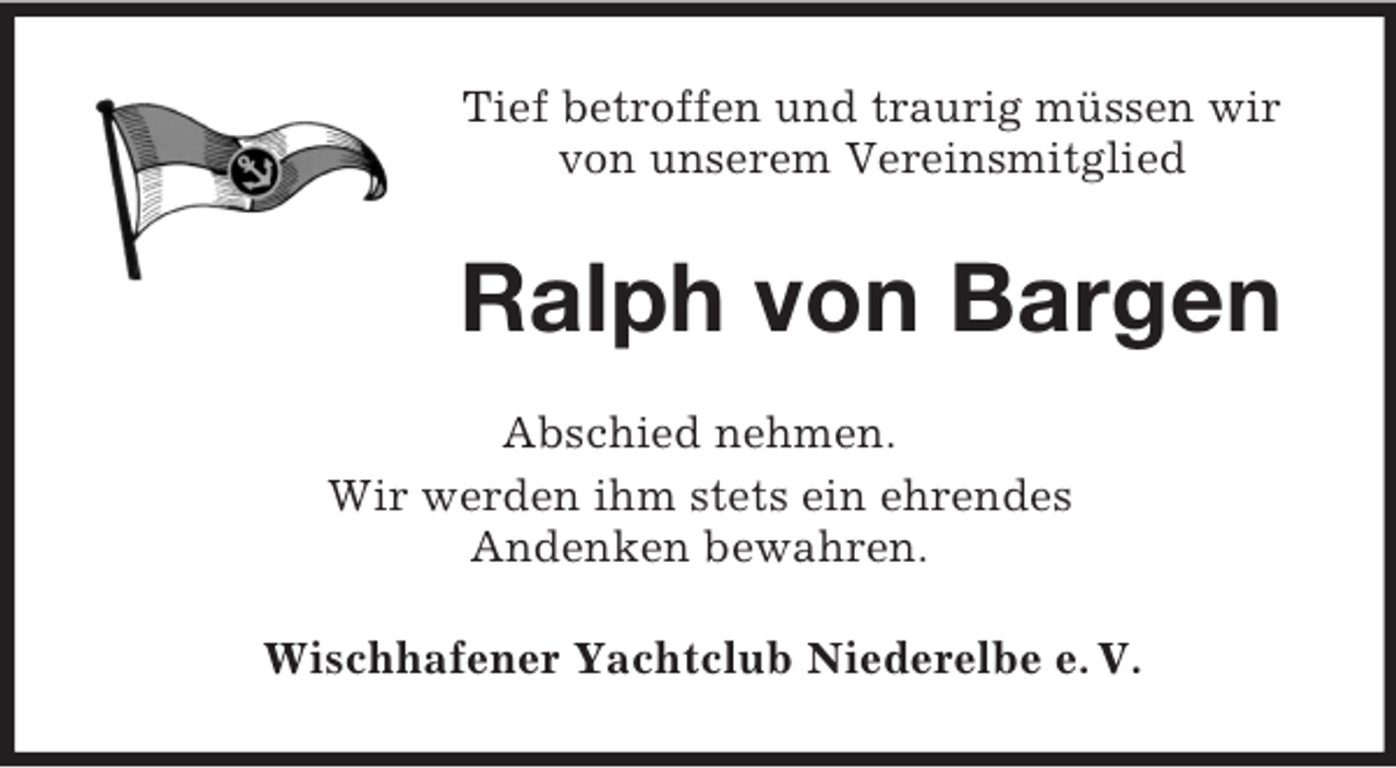 <p>Tief betroffen und traurig müssen wir<br />von unserem Vereinsmitglied</p><p>Ralph von Bargen<br />Abschied nehmen.<br />Wir werden ihm stets ein ehrendes<br />Andenken bewahren.<br />Wischhafener Yachtclub Niederelbe e. V.</p>