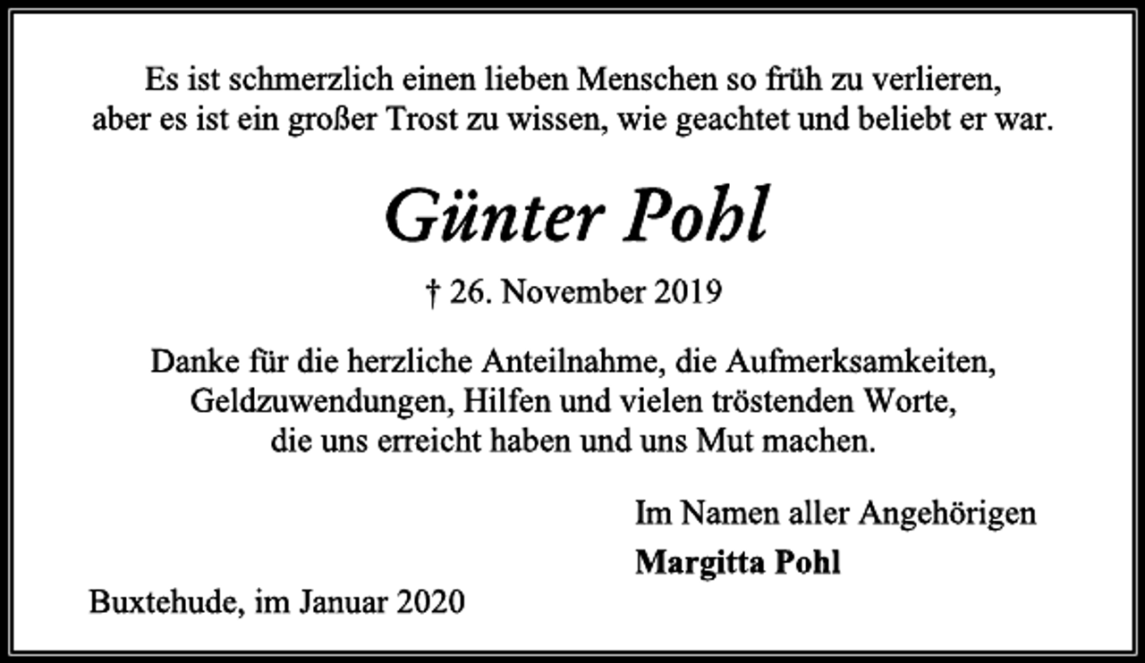 <p>Es ist schmerzlich einen lieben Menschen so früh zu verlieren,<br />aber es ist ein großer Trost zu wissen, wie geachtet und beliebt er war.<br />Günter Pohl<br />† 26. November 2019<br />Danke für die herzliche Anteilnahme, die Aufmerksamkeiten,<br />Geldzuwendungen, Hilfen und vielen tröstenden Worte,<br />die uns erreicht haben und uns Mut machen.<br />Im Namen aller Angehörigen<br />Margitta Pohl<br />Buxtehude, im Januar 2020</p>