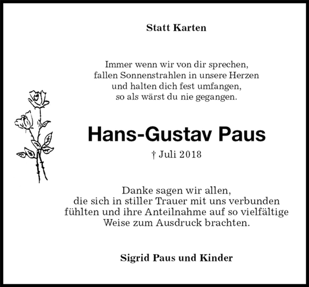<p>Statt Karten<br />Immer wenn wir von dir sprechen,<br />fallen Sonnenstrahlen in unsere Herzen<br />und halten dich fest umfangen,<br />so als wärst du nie gegangen.<br />Hans-Gustav Paus<br />† Juli 2018<br />Danke sagen wir allen,<br />die sich in stiller Trauer mit uns verbunden<br />fühlten und ihre Anteilnahme auf so vielfältige<br />Weise zum Ausdruck brachten.<br />Sigrid Paus und Kinder</p>