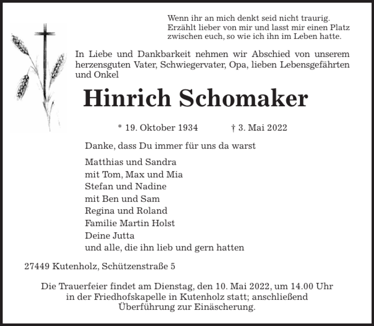 <p>Wenn ihr an mich denkt seid nicht traurig.<br />Erzählt lieber von mir und lasst mir einen Platz<br />zwischen euch, so wie ich ihn im Leben hatte.<br />In Liebe und Dankbarkeit nehmen wir Abschied von unserem<br />herzensguten Vater, Schwiegervater, Opa, lieben Lebensgefährten<br />und Onkel<br />Hinrich Schomaker</p>
<p>* 19. Oktober 1934 † 3. Mai 2022<br />Danke, dass Du immer für uns da warst<br />Matthias und Sandra<br />mit Tom, Max und Mia<br />Stefan und Nadine<br />mit Ben und Sam<br />Regina und Roland<br />Familie Martin Holst<br />Deine Jutta<br />und alle, die ihn lieb und gern hatten<br />27449 Kutenholz, Schützenstraße 5</p>
<p>Die Trauerfeier findet am Dienstag, den 10. Mai 2022, um 14.00 Uhr<br />in der Friedhofskapelle in Kutenholz statt; anschließend<br />Überführung zur Einäscherung.</p>