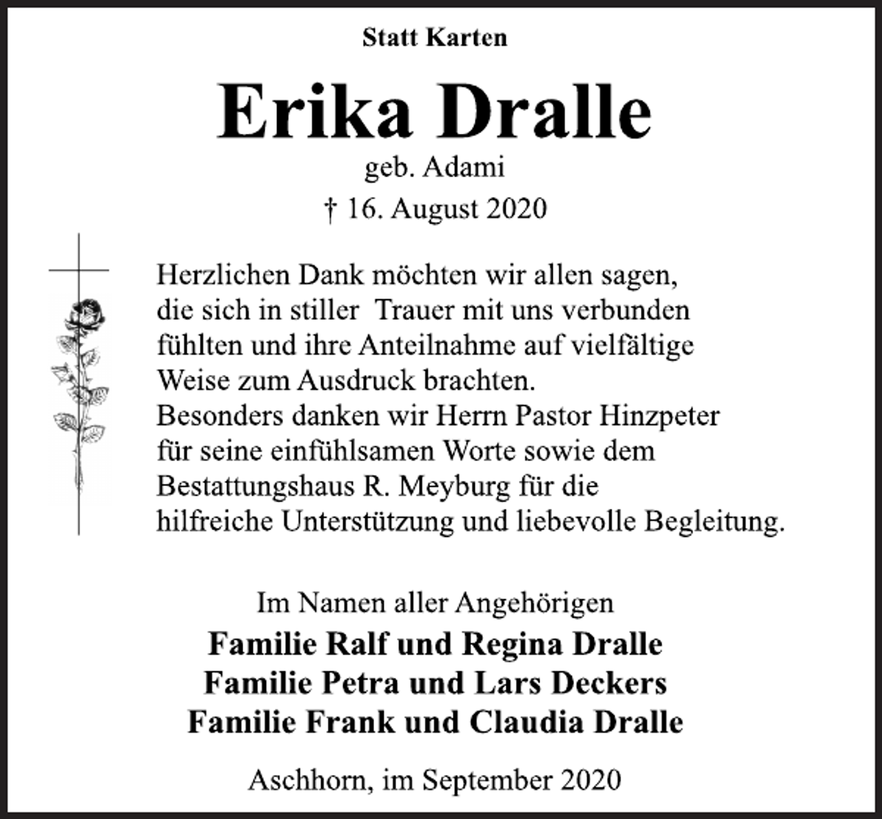 <p>Statt Karten<br />Erika Dralle<br />geb. Adami<br />† 16. August 2020<br />Herzlichen Dank möchten wir allen sagen, die sich in stiller Trauer mit uns verbunden fühlten und ihre Anteilnahme auf vielfältige Weise zum Ausdruck brachten. Besonders danken wir Herrn Pastor Hinzpeter für seine einfühlsamen Worte sowie dem Bestattungshaus R. Meyburg für die hilfreiche Unterstützung und liebevolle Begleitung.<br />Im Namen aller Angehörigen<br />Familie Ralf und Regina Dralle<br />Familie Petra und Lars Deckers<br />Familie Frank und Claudia Dralle<br />Aschhorn, im September 2020</p>