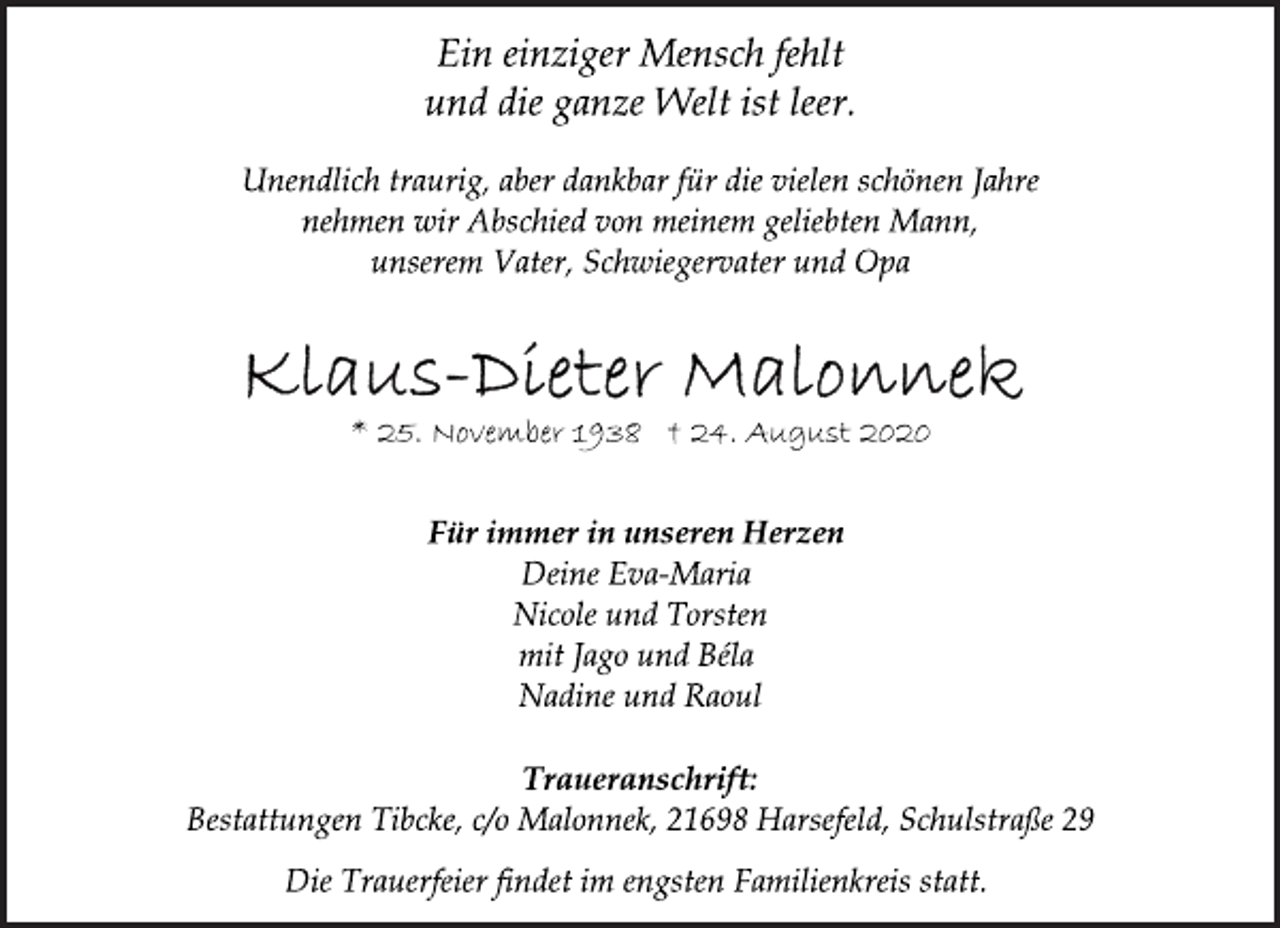 <p>Ein einziger Mensch fehlt<br />und die ganze Welt ist leer.<br />Unendlich traurig, aber dankbar für die vielen schönen Jahre<br />nehmen wir Abschied von meinem geliebten Mann,<br />unserem Vater, Schwiegervater und Opa<br />Klaus-Dieter Malonnek<br />* 25. November 1938 † 24. August 2020<br />Für immer in unseren Herzen<br />Deine Eva-Maria<br />Nicole und Torsten<br />mit Jago und Béla<br />Nadine und Raoul<br />Traueranschrift:<br />Bestattungen Tibcke, c/o Malonnek, 21698 Harsefeld, Schulstraße 29<br />Die Trauerfeier findet im engsten Familienkreis statt.</p>