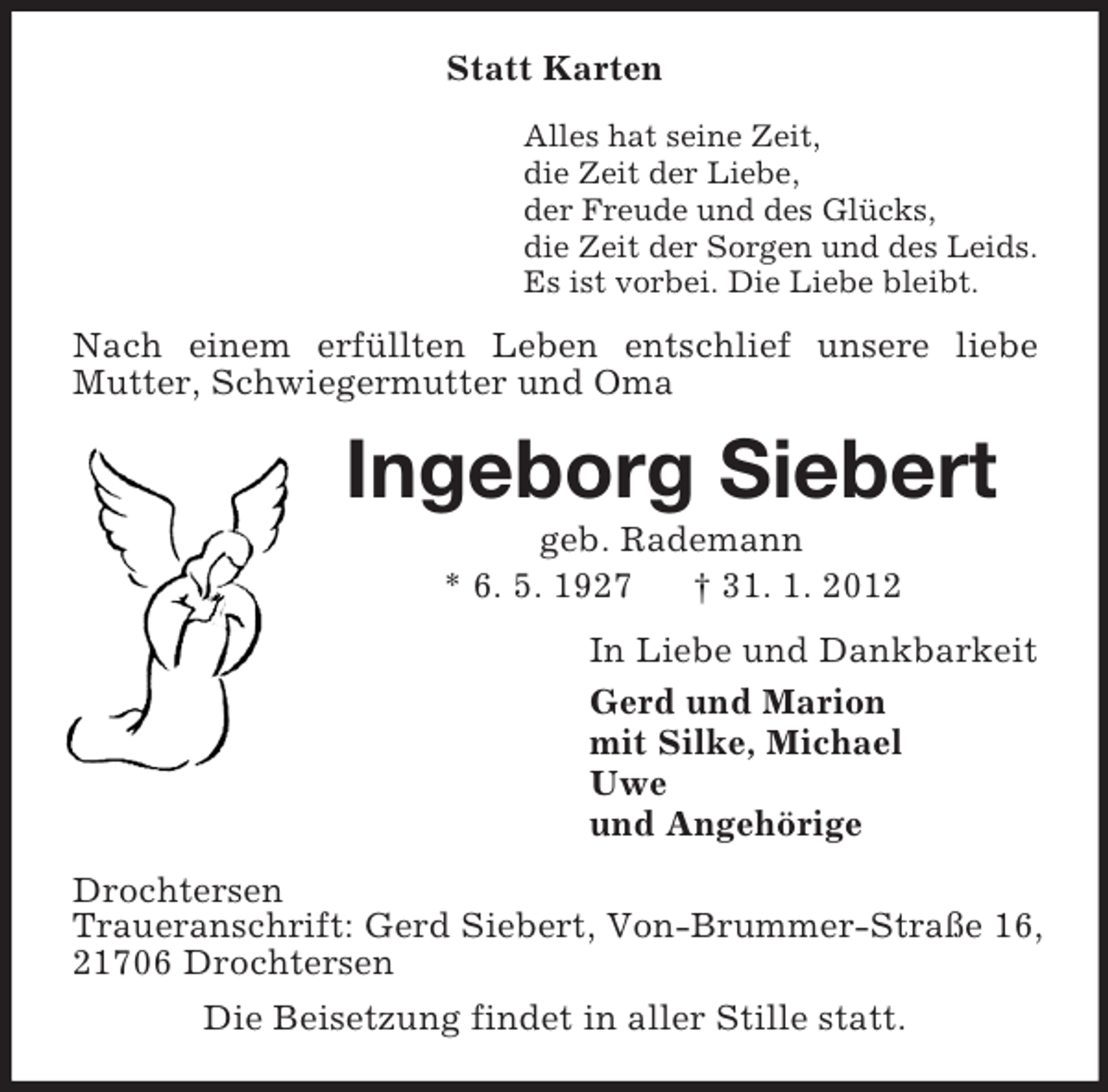 <p>Statt Karten<br />Alles hat seine Zeit,<br />die Zeit der Liebe,<br />der Freude und des Glücks,<br />die Zeit der Sorgen und des Leids.<br />Es ist vorbei. Die Liebe bleibt.</p><p>Nach einem erfüllten Leben entschlief unsere liebe<br />Mutter, Schwiegermutter und Oma</p><p>Ingeborg Siebert<br />geb. Rademann<br />* 6. 5. 1927<br />† 31. 1. 2012<br />In Liebe und Dankbarkeit<br />Gerd und Marion<br />mit Silke, Michael<br />Uwe<br />und Angehörige<br />Drochtersen<br />Traueranschrift: Gerd Siebert, Von-Brummer-Straße 16,<br />21706 Drochtersen<br />Die Beisetzung findet in aller Stille statt.</p>