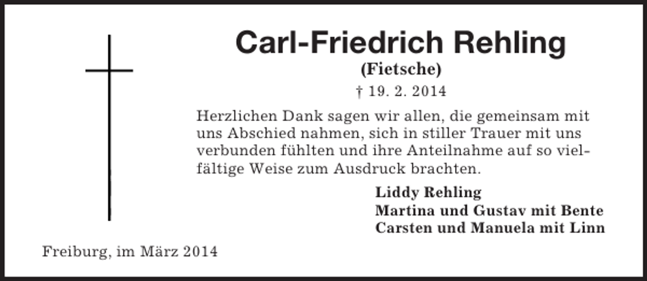 <p>Carl-Friedrich Rehling<br />(Fietsche)<br />† 19. 2. 2014<br />Herzlichen Dank sagen wir allen, die gemeinsam mit uns Abschied nahmen, sich in stiller Trauer mit uns verbunden fühlten und ihre Anteilnahme auf so vielfältige Weise zum Ausdruck brachten.<br />Liddy Rehling<br />Martina und Gustav mit Bente<br />Carsten und Manuela mit Linn<br />Freiburg, im März 2014</p>