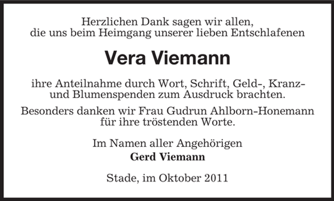 <p>Herzlichen Dank sagen wir allen,<br />die uns beim Heimgang unserer lieben Entschlafenen</p><p>Vera Viemann<br />ihre Anteilnahme durch Wort, Schrift, Geld-, Kranzund Blumenspenden zum Ausdruck brachten.<br />Besonders danken wir Frau Gudrun Ahlborn-Honemann<br />für ihre tröstenden Worte.<br />Im Namen aller Angehörigen<br />Gerd Viemann<br />Stade, im Oktober 2011</p>