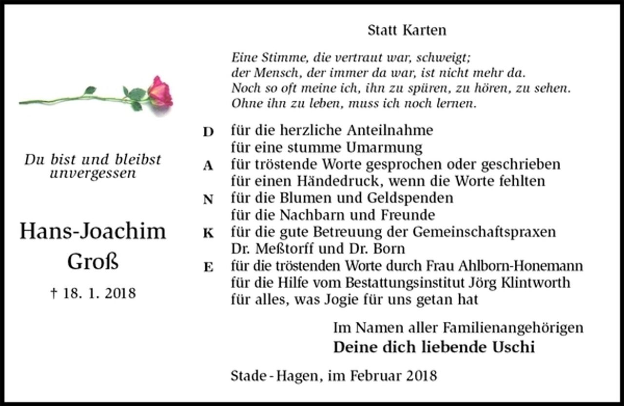 <p>Statt Karten<br />Eine Stimme, die vertraut war, schweigt;<br />der Mensch, der immer da war, ist nicht mehr da.<br />Noch so oft meine ich, ihn zu spüren, zu hören, zu sehen.<br />Ohne ihn zu leben, muss ich noch lernen.<br />für die herzliche Anteilnahme<br />für eine stumme Umarmung<br />für tröstende Worte gesprochen oder geschrieben<br />für einen Händedruck, wenn die Worte fehlten<br />für die Blumen und Geldspenden<br />für die Nachbarn und Freunde<br />für die gute Betreuung der Gemeinschaftspraxen<br />Dr. Meßtorff und Dr. Born<br />für die tröstenden Worte durch Frau Ahlborn-Honemann<br />für die Hilfe vom Bestattungsinstitut Jörg Klintworth<br />für alles, was Jogie für uns getan hat<br />Im Namen aller Familienangehörigen<br />Deine dich liebende Uschi<br />Stade - Hagen, im Februar 2018<br />Du bist und bleibst<br />unvergessen</p>
<p>Hans-Joachim<br />Groß<br />† 18. 1. 2018</p>
<p>D</p>
<p>A</p>
<p>N</p>
<p>K</p>
<p>E</p>