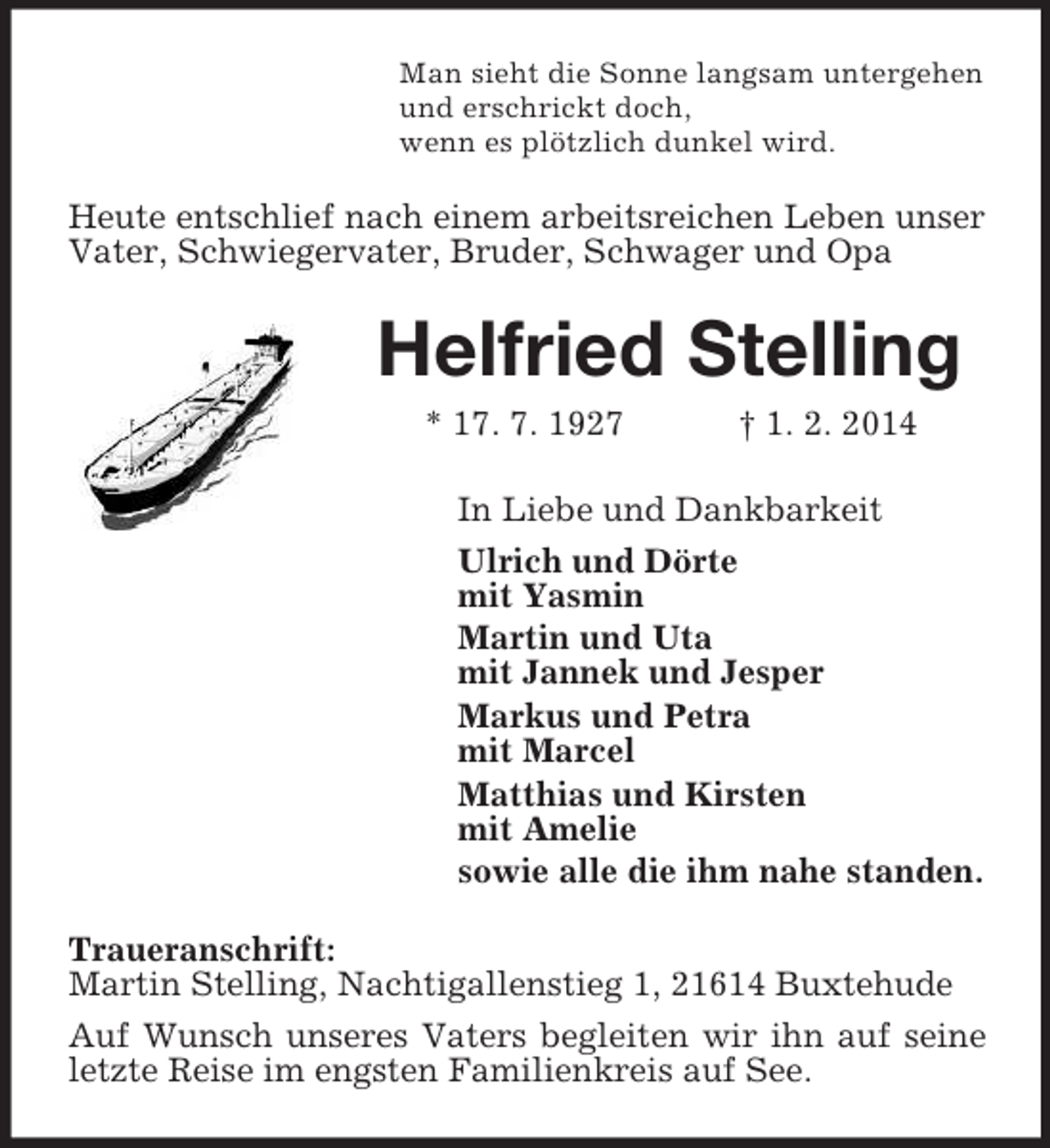 <p>Man sieht die Sonne langsam untergehen<br />und erschrickt doch,<br />wenn es plötzlich dunkel wird.<br />Heute entschlief nach einem arbeitsreichen Leben unser Vater, Schwiegervater, Bruder, Schwager und Opa<br />Helfried Stelling<br />* 17. 7. 1927 † 1. 2. 2014<br />In Liebe und Dankbarkeit<br />Ulrich und Dörte<br />mit Yasmin<br />Martin und Uta<br />mit Jannek und Jesper<br />Markus und Petra<br />mit Marcel<br />Matthias und Kirsten<br />mit Amelie<br />sowie alle die ihm nahe standen.<br />Traueranschrift:<br />Martin Stelling, Nachtigallenstieg 1, 21614 Buxtehude<br />Auf Wunsch unseres Vaters begleiten wir ihn auf seine letzte Reise im engsten Familienkreis auf See.</p>