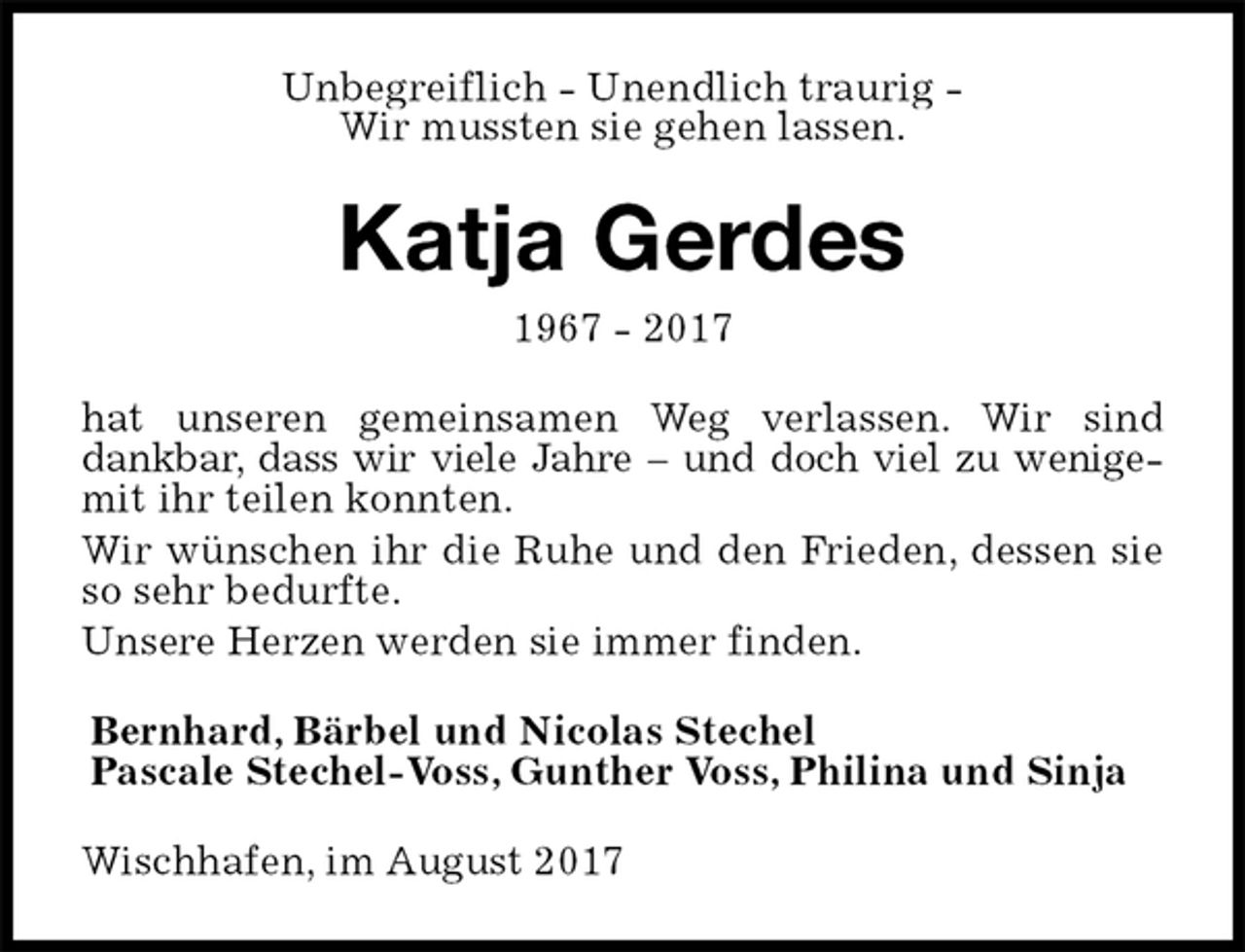<p>Unbegreiflich - Unendlich traurig -<br />Wir mussten sie gehen lassen.<br />Katja Gerdes<br />1967 - 2017<br />hat unseren gemeinsamen Weg verlassen. Wir sind dankbar, dass wir viele Jahre – und doch viel zu wenige-<br />mit ihr teilen konnten.<br />Wir wünschen ihr die Ruhe und den Frieden, dessen sie<br />so sehr bedurfte.<br />Unsere Herzen werden sie immer finden.<br />Bernhard, Bärbel und Nicolas Stechel<br />Pascale Stechel-Voss, Gunther Voss, Philina und Sinja<br />Wischhafen, im August 2017</p>