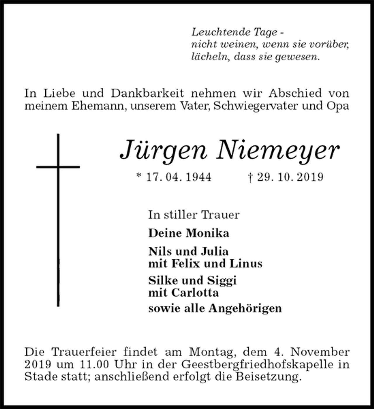 <p>Leuchtende Tage -<br />nicht weinen, wenn sie vorüber,<br />lächeln, dass sie gewesen.<br />In Liebe und Dankbarkeit nehmen wir Abschied von meinem Ehemann, unserem Vater, Schwiegervater und Opa<br />Jürgen Niemeyer<br />* 17. 04. 1944 † 29. 10. 2019<br />In stiller Trauer<br />Deine Monika<br />Nils und Julia<br />mit Felix und Linus<br />Silke und Siggi<br />mit Carlotta<br />sowie alle Angehörigen<br />Die Trauerfeier findet am Montag, dem 4. November 2019 um 11.00 Uhr in der Geestbergfriedhofskapelle in Stade statt; anschließend erfolgt die Beisetzung.</p>