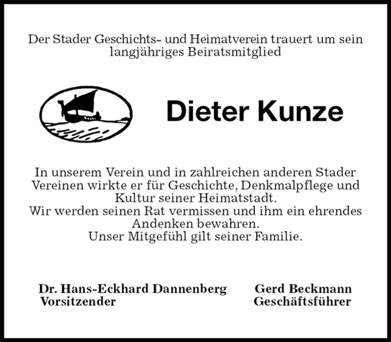 <p>Der Stader Geschichts- und Heimatverein trauert um sein langjähriges Beiratsmitglied<br />Dieter Kunze<br />In unserem Verein und in zahlreichen anderen Stader Vereinen wirkte er für Geschichte, Denkmalpflege und Kultur seiner Heimatstadt.<br />Wir werden seinen Rat vermissen und ihm ein ehrendes Andenken bewahren.<br />Unser Mitgefühl gilt seiner Familie.<br />Dr. Hans-Eckhard Dannenberg Gerd Beckmann<br />Vorsitzender Geschäftsführer</p>