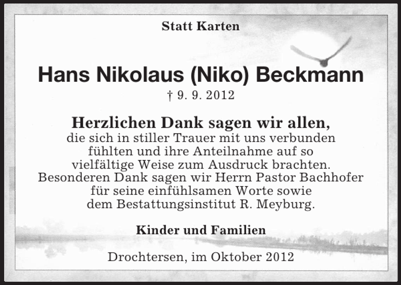 <p>Statt Karten</p><p>Hans Nikolaus (Niko) Beckmann<br />† 9. 9. 2012</p><p>Herzlichen Dank sagen wir allen,<br />die sich in stiller Trauer mit uns verbunden<br />fühlten und ihre Anteilnahme auf so<br />vielfältige Weise zum Ausdruck brachten.<br />Besonderen Dank sagen wir Herrn Pastor Bachhofer<br />für seine einfühlsamen Worte sowie<br />dem Bestattungsinstitut R. Meyburg.<br />Kinder und Familien<br />Drochtersen, im Oktober 2012</p>