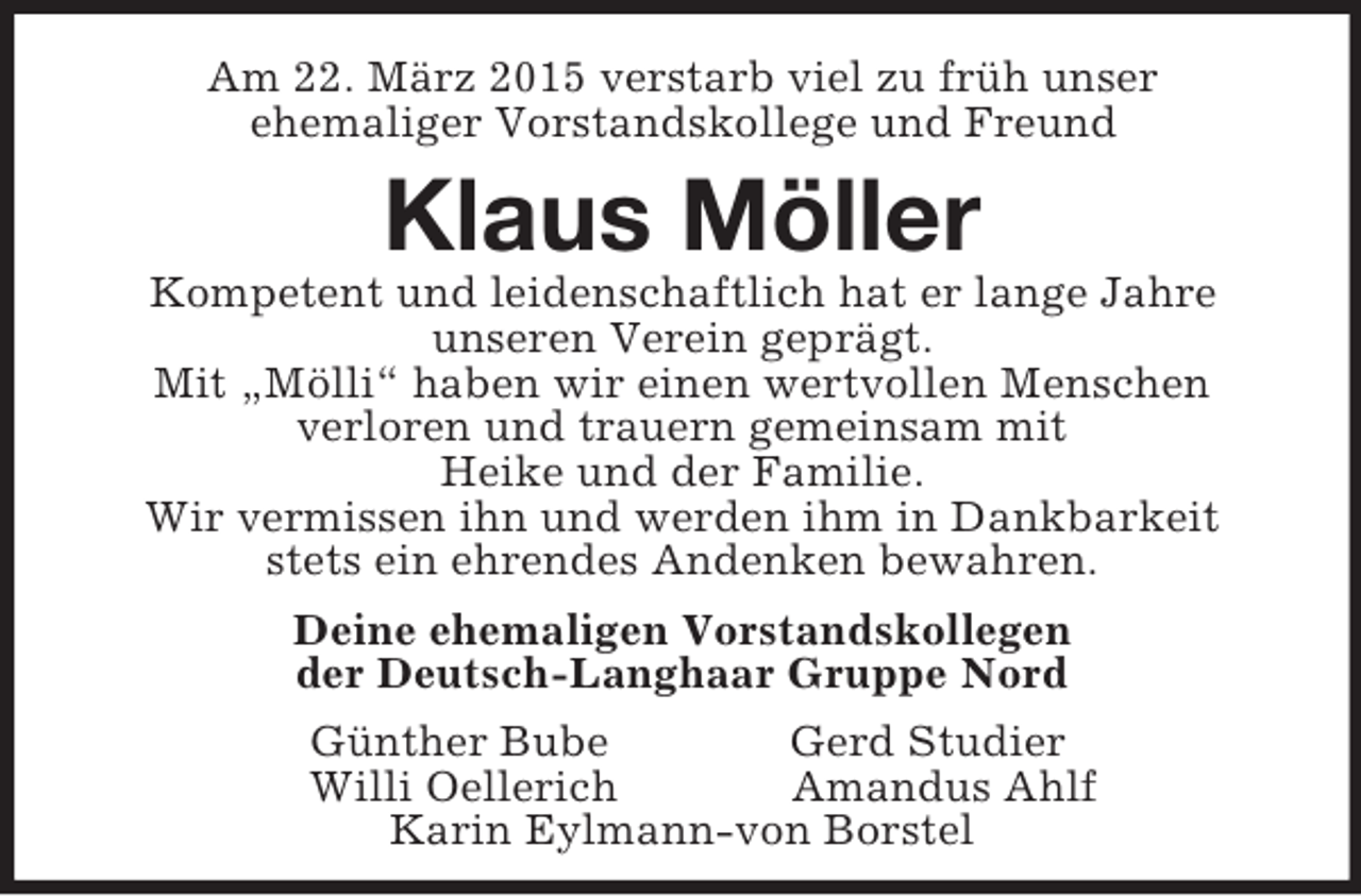 <p>Am 22. März 2015 verstarb viel zu früh unser<br />ehemaliger Vorstandskollege und Freund<br />Klaus Möller<br />Kompetent und leidenschaftlich hat er lange Jahre<br />unseren Verein geprägt.<br />Mit „Mölli“ haben wir einen wertvollen Menschen<br />verloren und trauern gemeinsam mit<br />Heike und der Familie.<br />Wir vermissen ihn und werden ihm in Dankbarkeit<br />stets ein ehrendes Andenken bewahren.</p><p>Deine ehemaligen Vorstandskollegen<br />der Deutsch-Langhaar Gruppe Nord<br />Günther Bube Gerd Studier<br />Willi Oellerich Amandus Ahlf<br />Karin Eylmann-von Borstel</p>