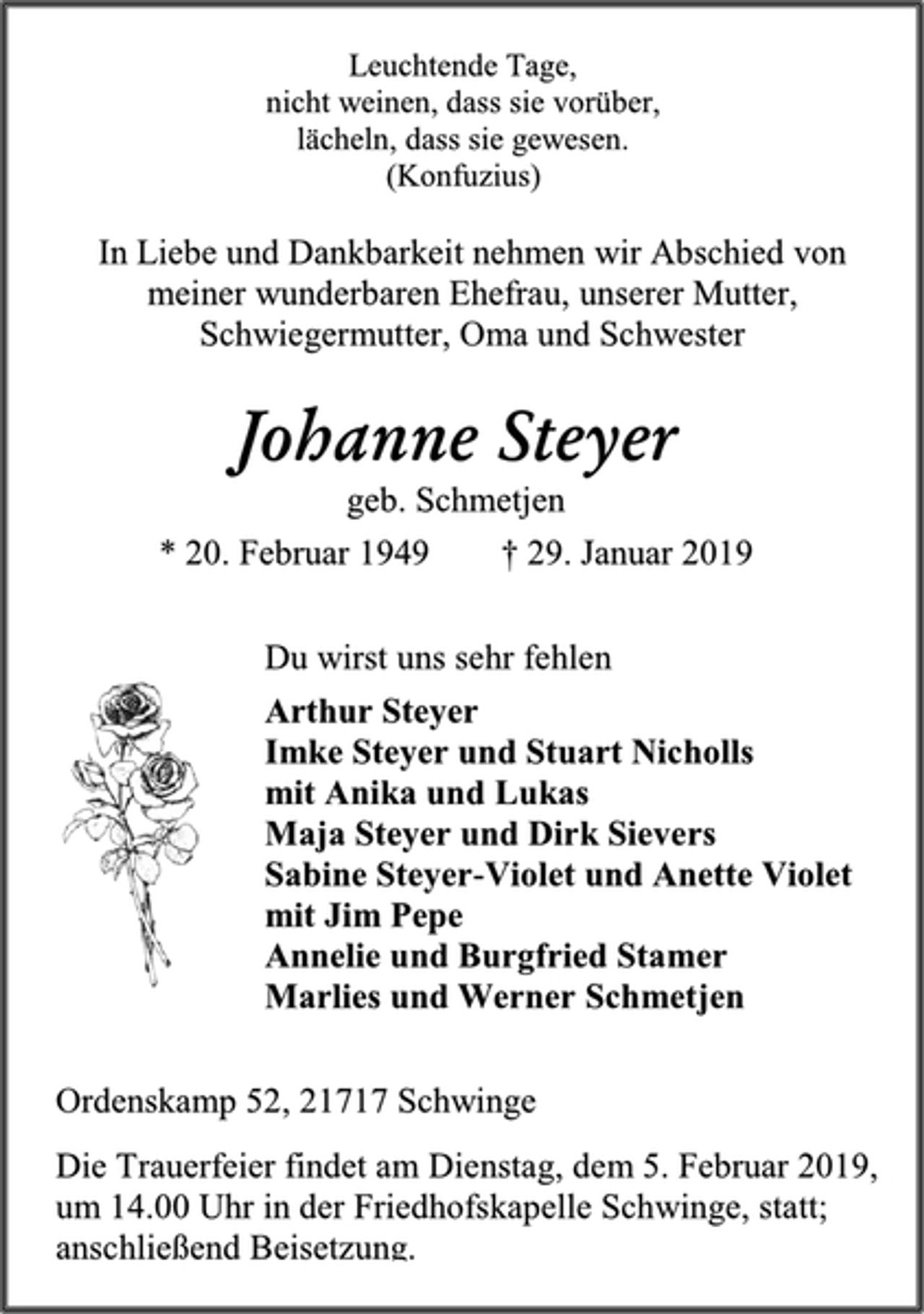 <p>Leuchtende Tage,<br />nicht weinen, dass sie vorüber,<br />lächeln, dass sie gewesen.<br />(Konfuzius)<br />In Liebe und Dankbarkeit nehmen wir Abschied von<br />meiner wunderbaren Ehefrau, unserer Mutter,<br />Schwiegermutter, Oma und Schwester<br />Johanne Steyer<br />geb. Schmetjen<br />* 20. Februar 1949 † 29. Januar 2019<br />Du wirst uns sehr fehlen<br />Arthur Steyer<br />Imke Steyer und Stuart Nicholls<br />mit Anika und Lukas<br />Maja Steyer und Dirk Sievers<br />Sabine Steyer-Violet und Anette Violet<br />mit Jim Pepe<br />Annelie und Burgfried Stamer<br />Marlies und Werner Schmetjen<br />Ordenskamp 52, 21717 Schwinge<br />Die Trauerfeier findet am Dienstag, dem 5. Februar 2019,<br />um 14.00 Uhr in der Friedhofskapelle Schwinge, statt;<br />anschließend Beisetzung.</p>