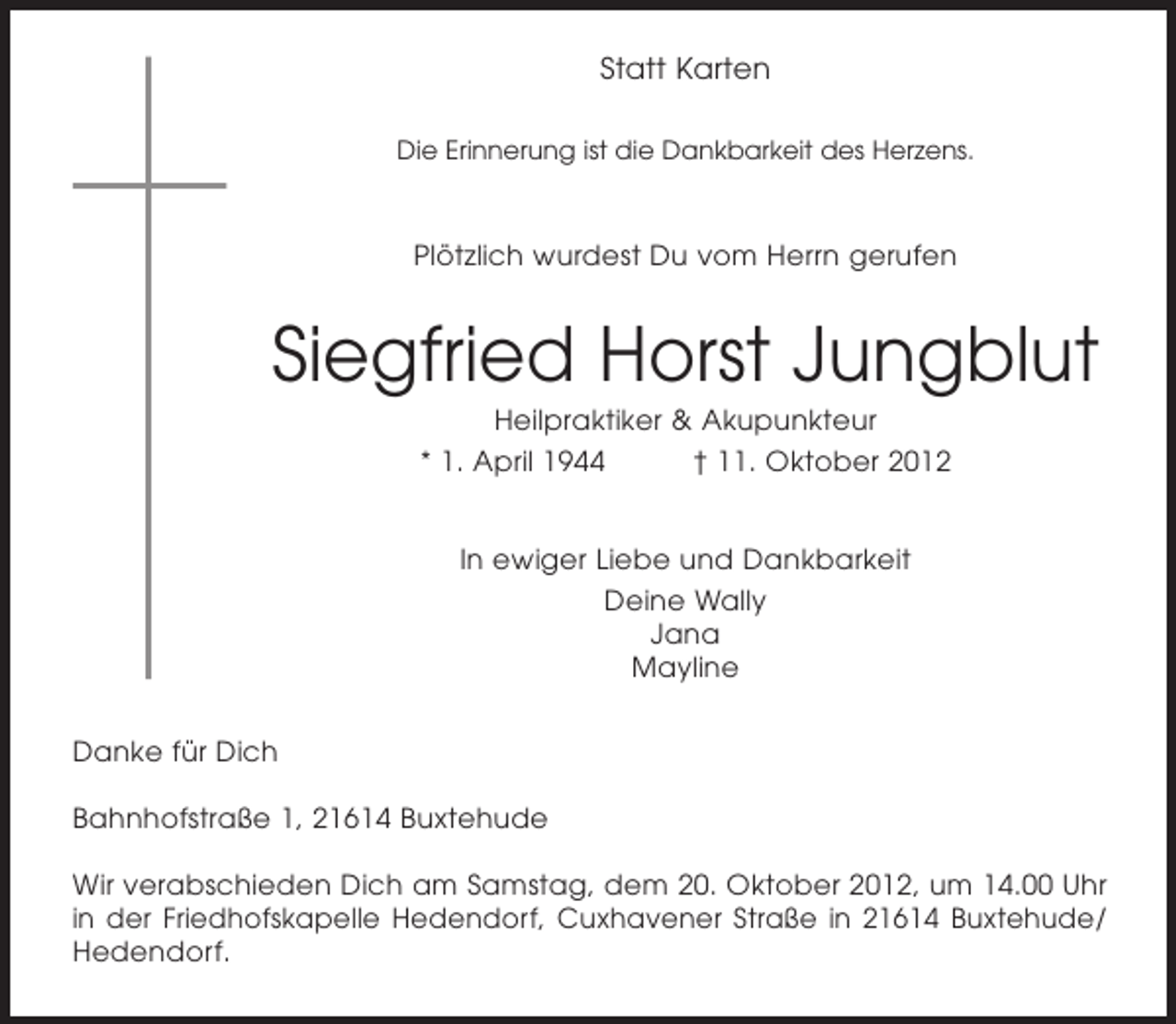 <p>Statt Karten<br />Die Erinnerung ist die Dankbarkeit des Herzens.</p><p>Plötzlich wurdest Du vom Herrn gerufen</p><p>Siegfried Horst Jungblut<br />Heilpraktiker &amp; Akupunkteur<br />* 1. April 1944<br />† 11. Oktober 2012<br />In ewiger Liebe und Dankbarkeit<br />Deine Wally<br />Jana<br />Mayline<br />Danke für Dich<br />Bahnhofstraße 1, 21614 Buxtehude<br />Wir verabschieden Dich am Samstag, dem 20. Oktober 2012, um 14.00 Uhr<br />in der Friedhofskapelle Hedendorf, Cuxhavener Straße in 21614 Buxtehude/<br />Hedendorf.</p>