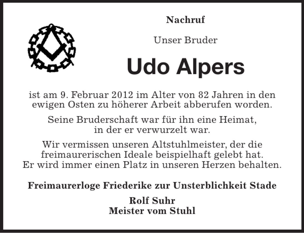 <p>Nachruf<br />Unser Bruder</p><p>Udo Alpers<br />ist am 9. Februar 2012 im Alter von 82 Jahren in den<br />ewigen Osten zu höherer Arbeit abberufen worden.<br />Seine Bruderschaft war für ihn eine Heimat,<br />in der er verwurzelt war.<br />Wir vermissen unseren Altstuhlmeister, der die<br />freimaurerischen Ideale beispielhaft gelebt hat.<br />Er wird immer einen Platz in unseren Herzen behalten.<br />Freimaurerloge Friederike zur Unsterblichkeit Stade<br />Rolf Suhr<br />Meister vom Stuhl</p>