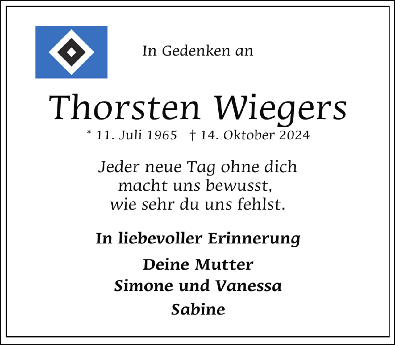 <p>In Gedenken an</p><p>Thorsten Wiegers<br />* 11. Juli 1965 † 14. Oktober 2024</p><p>Jeder neue Tag ohne dich<br />macht uns bewusst,<br />wie sehr du uns fehlst.<br />In liebevoller Erinnerung<br />Deine Mutter<br />Simone und Vanessa<br />Sabine</p>