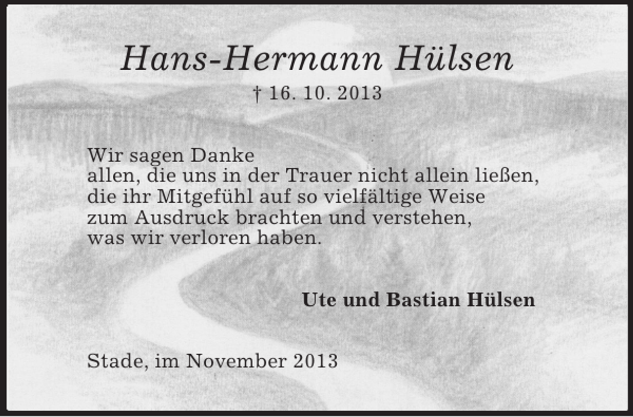 <p>Hans-Hermann Hülsen<br />† 16. 10. 2013<br />Wir sagen Danke<br />allen, die uns in der Trauer nicht allein ließen,<br />die ihr Mitgefühl auf so vielfältige Weise<br />zum Ausdruck brachten und verstehen,<br />was wir verloren haben.<br />Ute und Bastian Hülsen<br />Stade, im November 2013</p>