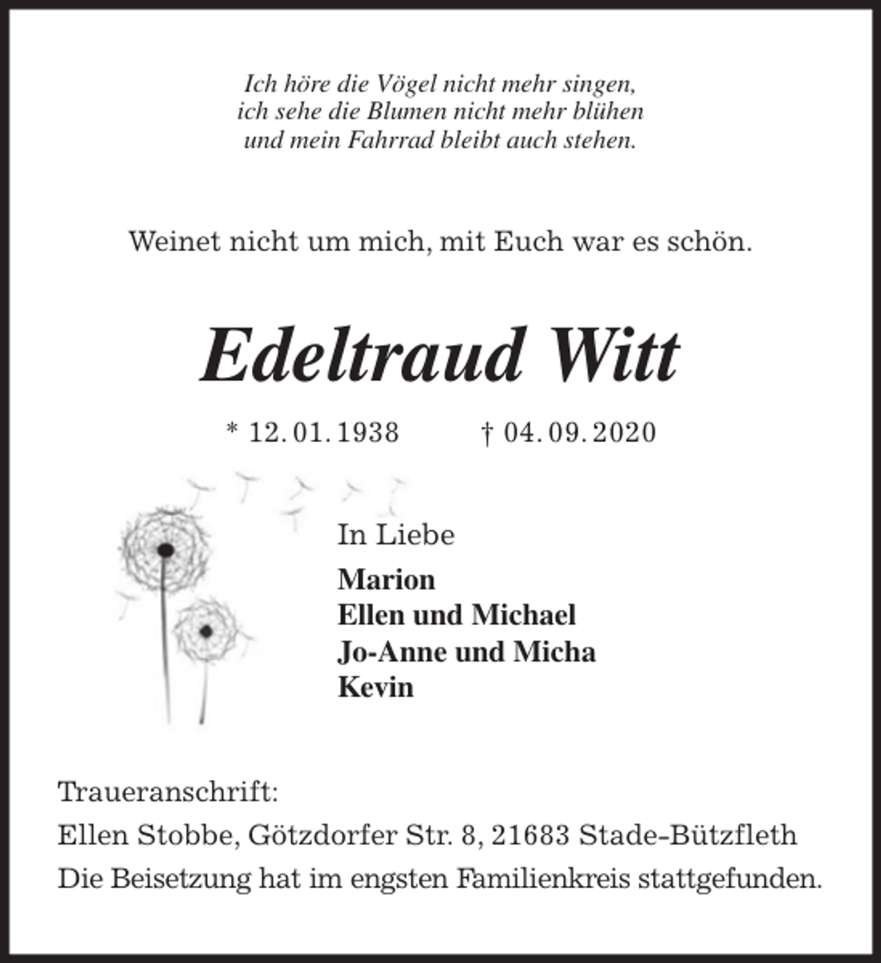 <p>Ich höre die Vögel nicht mehr singen,<br />ich sehe die Blumen nicht mehr blühen<br />und mein Fahrrad bleibt auch stehen.<br />Weinet nicht um mich, mit Euch war es schön.<br />Edeltraud Witt<br />* 12. 01. 1938 † 04. 09. 2020<br />In Liebe<br />Marion<br />Ellen und Michael<br />Jo-Anne und Micha<br />Kevin<br />Traueranschrift:<br />Ellen Stobbe, Götzdorfer Str. 8, 21683 Stade-Bützfleth<br />Die Beisetzung hat im engsten Familienkreis stattgefunden.</p>